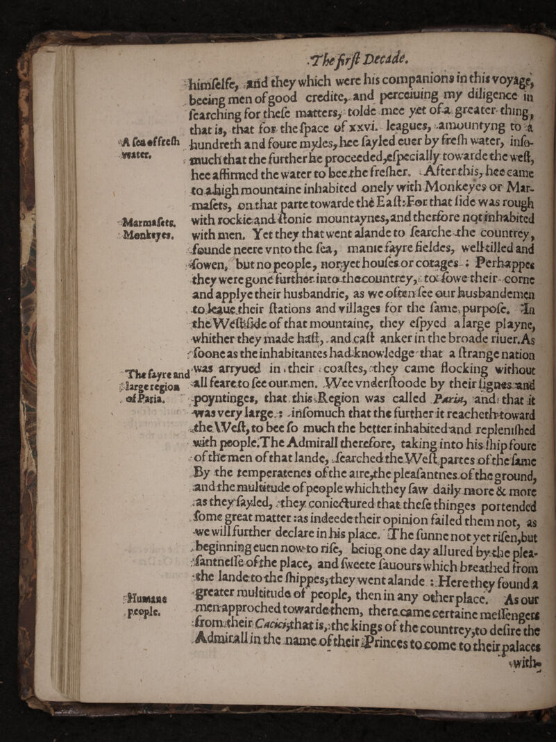 'A rea«ffrelh Viatcr. '■Marmafitc. :Menkfjcf. The %rc at irlargcteiios .< oi Faria. pHuafuna fjCOplc. - hitrilelfe, they which were his companions in thi* voyage, bceing men of good crcditc,,and pcrcciuing my daigcncc in fcarching for thefc matters,- toldc mice ytt oU greater- thmg^ that is,-that fbf-thefpacc of xxvi. leagues, ..amounryng to .4 .. hundteth and foucc mylcs,hce faylcd cuer by ftcfli water, info- f much that the further he procecdcd,c(jKcialJy towardc the weft, hec affirmed the water to beexhe f rcflicr, - After this, hee came _tQ.a^i^ roountainc inhabited oneJy with Moniwyes or Mar- mai^s, on that parte towarde till Eaft:F-oc that hde was rough withrockicand,ilonic mountayncs,andthcEfore nqtinhabited with men. Yct they that went aJandc to Jfcarchc ihc Countrey, -foundencerevntothcfea, mamc%refieldes, welitilled and ibwen, but no people, noi^ct houics or cotages ; Perhappes .theywerc gone further- iiitOE.thecountrey,r; to:dbwc thcir-zcornc andapplyctheir husbandric, as weoftenlceourhusbandemcn . toiCi^VK^their ftations and villages (or the faniCvpurpoic. in theWeftihde of that mountaine, they eljiycd a large play nc, . whither they made baft, - and caft anker in the broadc riuer. As filboHC as the inhabitantes hacfcknowledge that a ft range nation ^j was arryued in. their < coaftes, ithey came flocking without ^all fearetofecourmcn..Wee vndcrftoodc by their Ignes. and ;>poyntingcs, that, this ^Region was called and; that it Vfas very large.;? -infomuch that the further it rcachetbtoward ah<tVV^,to beefo much the better, inhabited and icpleniftcd with peoplclThe Admirall therefore, taking into his Ihip fourc of thermcn of that lande, .fcarchedthc Weft,partes of the iamc 3y the temperatenes ofthc airc,thcplcajfantncs.ofthfiground, .andthemultkudeofpcople whichthcy faw daily raorc& more as thcyfayJcd, .they cGnic<ftured that theiethinges portended »ibme great matter ;as indeedetheir opinion failed them not, as -wc will^rthcr declare infus place. OThc funnenotyet riien,but .beginningeucnnow-toriic, fcfiiog.one day allured bytlac pica- ;'iantncl]fe ofthc place,, and iweete fauours which breatlied from •the landftto^c/hippcsjthcywcntalandc ?:Hcrethcy founda greater multitude of people, then in any bfticr place. Asour mcn-appro^ed towardc-them, thcracamccertainc mefteneca tficeoumrcyjto dcfirc the . AdiuirAli jn the jiamc of their princes tocome to thcirpalacct vvrith.