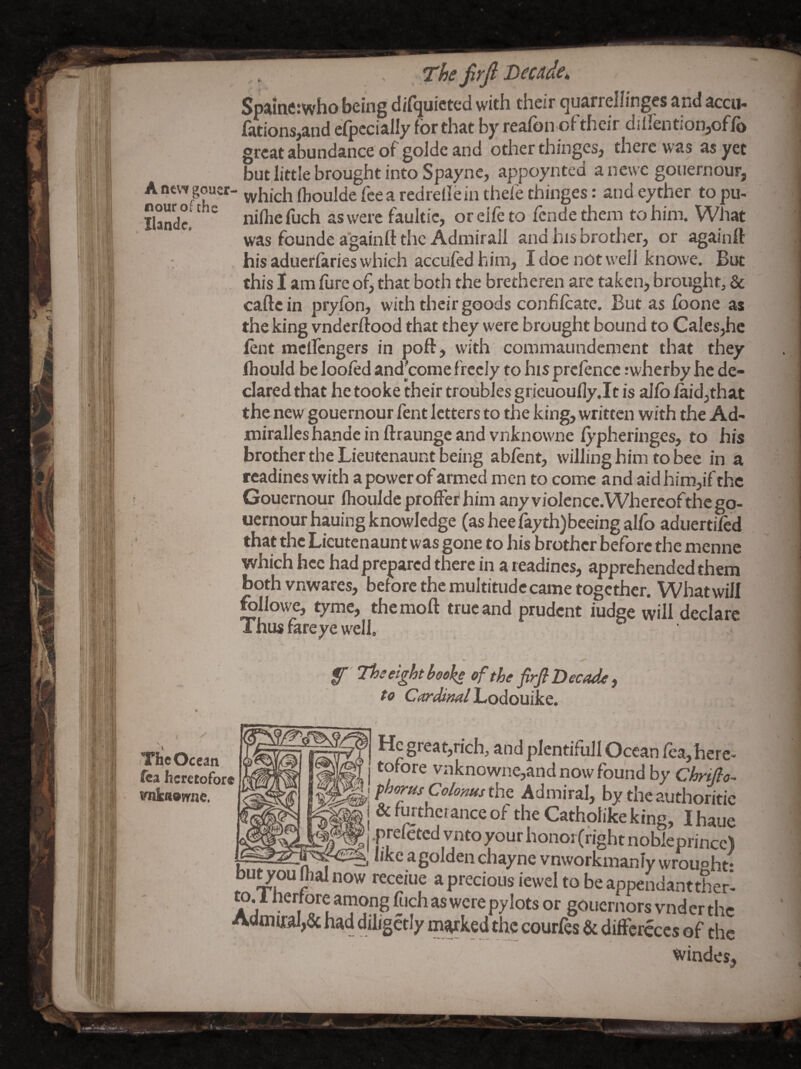 ssjf.- Spaine:who being difquicted with their quarrellinges and accu- lations^and efpecially for that by reafon oftheir dillentionjoflb great abundance of golde and other thinges, there was as yet but little brought into Spayne, appoyntcd anewc goiiernour, Ancw goucr- yyhich flioulde fee a redrellein thefe thinges: and eyther to pu- iSe! faultic, or eife to fende them to him. What was founde again!! the Admiral! and his brother, or again!! : his aduerfaries which accufed him, I doe not well knowe. But , this I am fure of, that both the bretheren are takciij brought, & caftein pryfon, with their goods confilcate. But as foone as the king vnderftood that they were brought bound to Cales,hc font meifengers in poft, with commaundement that they Ihould be loofod and^'conie freely to his prcfonce .’wherby he de¬ clared that he tooke their troubles grieuoully.lt is allb laid,that the new gouernour font letters to the king, written with the Ad- miralles handc in ftraunge and vnknowne lypheringes, to his brother the Lieutenaunt being abfont, willing him to bee in a rcadines with a power of armed men to come and aid him,if the Gouernour Ihoulde proffer him any violence. Whereof the go¬ uernour hauing knowledge (asheefayth)beeingaIfo aduertifod that the Lieutenaunt was gone to his brother before the menne which hcc had prepared there in a readines, apprehended them bothvnwares, before the multitude came together. What will followe, tyme, the mo!! true and prudent fudge will declare Thus fareye well. ' f Thseightbdske of the firfi Decode) to Cordiml Lodouike. X (The Ocean fea heretofore vnkaovrne. He great,rich, and plentiful! Ocean Tea,here¬ tofore vnknowne,and now found by Chrifio- fhorus ColonusthQ Admiral, by theauthoritic & furtherance of the Catholike king, I haue prefeted vnto your honor (right nobleprincc) like a golden chayne vnworkmanlv wrought* uu^ouinainow receiue apreciousiewel to be appendanttherl to, 1 nerfore arnong fjich as were pylots or gouernors vnder the Aanii£al,& had diligctly mvked the courfos & diffcrcccs of the windes.