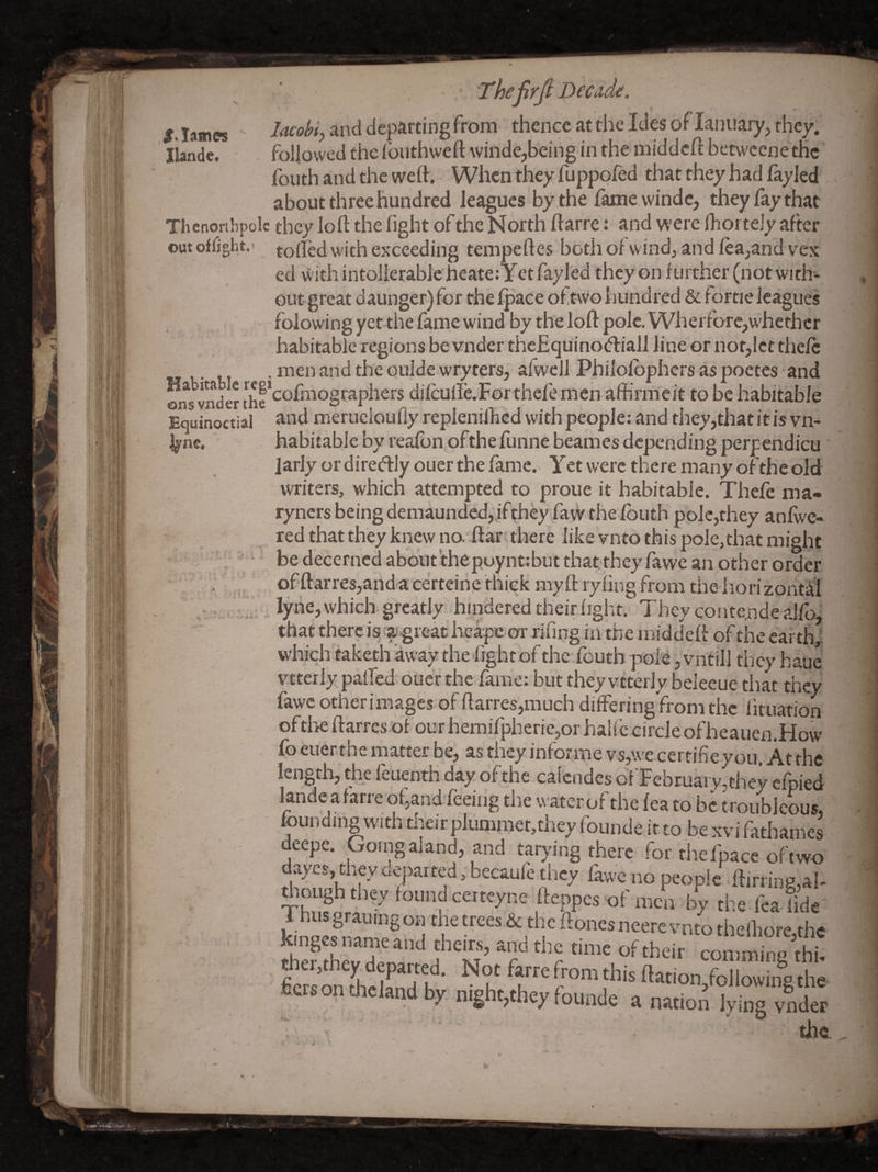 ,S> lames JUnde. Thefirfi Dectide. lacobi, and departing from thence at the Ides of laniiary, they, followed the iouthwefl: winde,being in the middell: betweene the' fouth and the weft. When they fuppofed that they had layled about three hundred leagues by the fame windc, they lay that Thenonbpolc they loft the light of the North ftarre; and were Ihoi teJy after out offjght.' to(fed with exceeding tempeftes botli of wind, and lea,and vex cd withintoIierabJeheate:Yctfayl'ed theyon ftiither (not with-- out- great daunger) for the Ipace of two hundred & f ortie leagues folowing yet the fame wind by the loft pole, Wheitbrc,w'hethcr habitable regions be vnder the£quino(51:iall line or not,let thelc . men and the oulde wryters, afwcJl Philolbphcrs as poetes and ons vnder the*dilculIe.Forthefe men affirmcit to be habitable Equinoctial ^od merueloufiy repleniihed with people: and tiiey,that it is vn- ’. habitable by realbnpfthe funne beames depending perpendicu' Jarly or diretftly ouer the fame.^ Y et were there many of the old writers, which attempted to prone it habitable. Thefc ma- ryners being demaunded,ifthey favv the Ibuth pole,they anfwe* red that they knew no ftarr, there like vnto this pole,that might • be decerned about'thepuynt:but that they fawe an other order ‘ of‘ftarres,anda certeine thick my ft lyling from the iiori zont'al 1 „ lyne, which, greatly hindered their light. They contende alfoj that there is a'^reathcape or riung in the middeft of the carthj which taketh away thehghtbf the feutb pole, vntill tlicy haue vitcily palfed-ouer the. fame: but they vtterly beleeue tiiat they fawc other images of ftarres,much differing from the lituation ofth^ ftarres:of our hemifpheric,or halfc c.mle ofheaucn.How fo euer the matter be, as they informe vs,\ve certihe you. At the length, the feuenth day of the calcndes of Tebruai y,they cfpied landeafarre of,and feeing the water of the lea to be troublcous, founding With their plummet,they founde it to be xvi fathames deepe. Going aland, and tarying there for thefpace of two dayes, they departed , becaure they lawc no people ftirring,al- ThnSr?found certeyne fteppes of men by the lea-lide 1 hus grauingon the trees & the ftones neere vnto theiliorc^thc die?Sev dT comniing thh fccrsonthclandby night,they (ounde a nation lying vnder