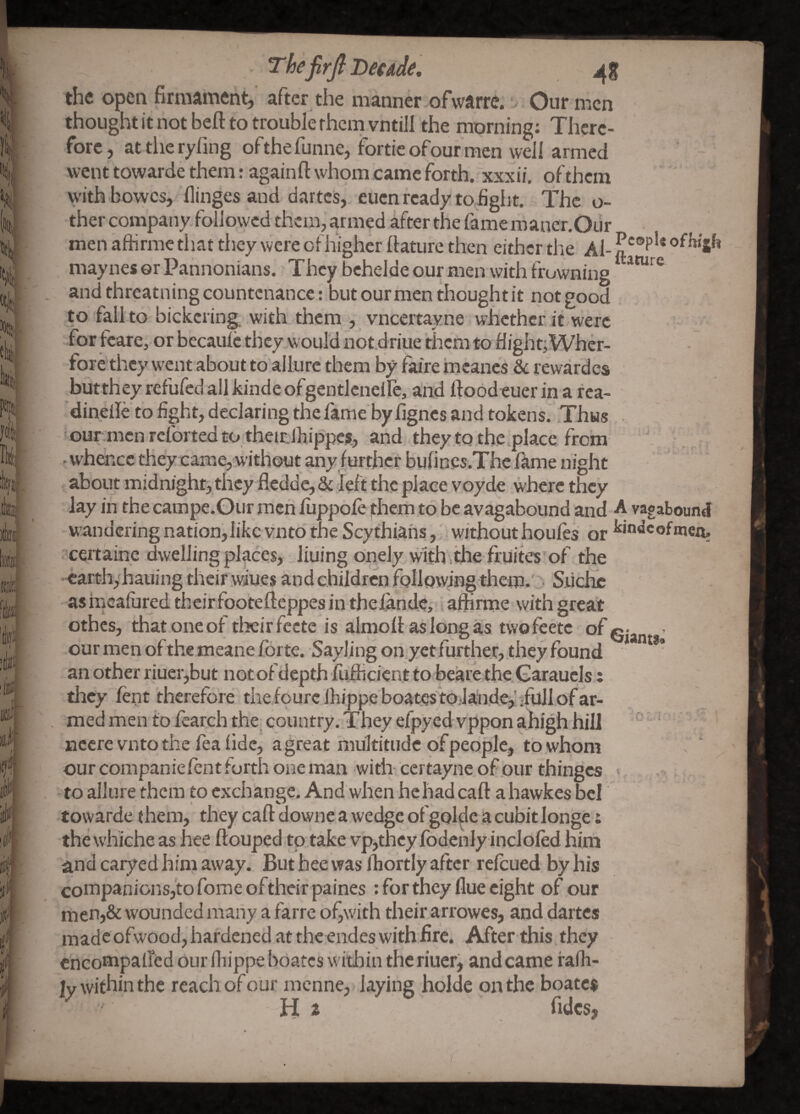 the open firmament, after the manner ofwarre. Our men thought it not befi: to trouble rhem vntill the morning: There¬ fore, attheryfing ofthefunne, forticofour men well armed went towarde them: againfl: whomoamc forth, xxxii. of them with bowes, flingcs and dartes, euen ready to fight. The o- ther company, followed them, armed after the fame mancr.Our men affirme that they were of higher llature then either the Al- ofhi jh maynes or Pannonians. They bchelde our men with frowning ^ and threatning countenance: but our men thought it not good to fall to bickering, with them , vneertayne whether it were for kare, or becaulc they would not.driue them to flight; Wher- fore they went about to allure them by faire roeancs & rewardcs buttheyrefufedallkindeofgentlcnelle, and floodeuer in a rca- dinelle to fight, declaring the fame by fignes and tokens. Thus . our:mcn reforted to theitlhippcit, and they to the .place from . whence they caiaie, without any further bufincs.Thc fame night about midnight, they fledde, & left the place voyde where they lay in the campe.Our mcri fiippofe ]them to be avagabound and A vagaboundi wandering nation,like vntd the Scythians, without houles or certaine dwelling places, liuing onely with.tlie fruites of the earthyhauing their wiues and children following them.'? Siichc as hicafured theirfoo’teftcppes in thefandc,; affinne with great othes, that one of their fccte is almoff as long as twofeete - our men of the meane forte. Saylingonyctfurther,theyfound ' an other riuer,but notofdcpth fiifhcicntto beare the.Garaucls; they lent therefore thefourc fhippeboatesto.laude^'dull of ar¬ med men to fearch the country. They efpycdvpponahigh hill ' nccre vnto the fea fide, a great multitude ofpeople, to whom our companiefent forth one man with- certayne of our thinges to allure them to exchange. And when hchad caft ahawkes bcl towarde (hem, they caft downe a wedge ofgolde acubitlonge: the whiche as hee ftouped to take vp,thcy fodcnly inclofed him and caiyed him away. But hee was Ihortly after refeued by his companionsj'tofomeoftheir paines: for they flue eight of our men,& wounded many a farre of^with their arrowes, and dartes made ofwood, hardened at the endes with fire. After this they cncompafted our fhippe boates within thcriuer, and came falh- ly within the reach of our menne, laying holde on the boatc$