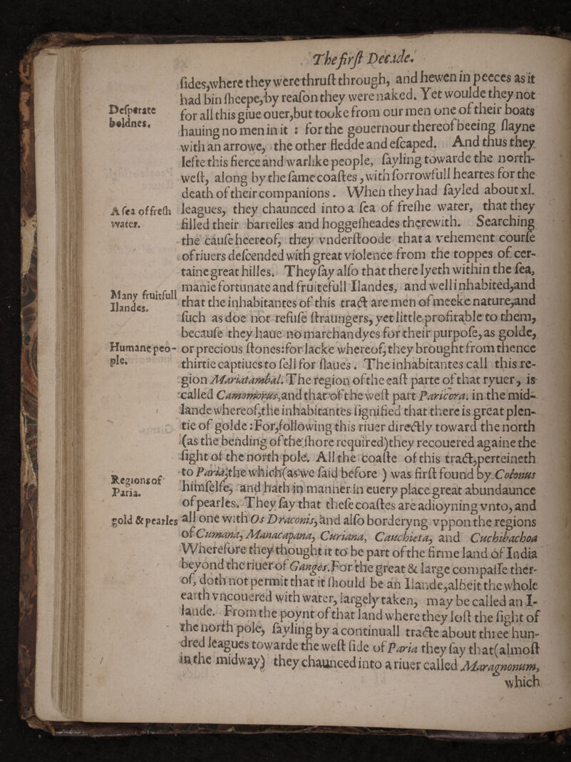 efptrate »l<lnc$« t fca offre(h atef* Thefirji iXCAdeJ fides,where they werethruft through, and hewen in pecces as it had bin ihcepe,-by reafon they were naked. Yet woulde they not for all this giue ouer,but tooke from our men one of their boats hauingnomenin it j for the gouernour thereofbeeing flayne with an arrowe, < the other fledde and efcaped. And thus they lefte this fierce and warlike people, ^yling towarde the north- weft, along by theiamecoaftes ,witnforrow{ulIheartes for the death of their companions. When they had fayled about xl., leagues, they chaunced into a lea of freftie water, that they filled their barrelles and hoggelheades therewith. Searching the caufe heercof,'. tliey vnderftoode - that a vehement courfe i ofriuers delcended with great violence from the toppes of ccr- taine great hilles. Theyiayalfothattherelyethwithinthelea, . ... manic fortunate and fruitefullllandes, and well inhabited,and Ilandes™” ” inhabitantes of this trad are men of mceke nature,and ftich as doe not refuie ftraurrge.rs, yetlittlc profitable to them, becaufe itheyhaQe-nOmarchandycsfortheir;purpofe,as golde, Humane pco- orprecious ftones:for lacke whereof^ they brought from thence thirtie captiucsto fell for flaiies. The inhabitantes call this re¬ gion region ofthe eaft parte of that ryiier, is ( icalled C^w^ijzww^and thatoft he weft part Paricora. in the mid-- > iandewhereofthe inhabitantes fignified that^thcrc is greatplcn- - tie of gblde Tor,following this riuer diredly toward the north j(as thebending of tbeihore rcquired)they recoucred againe the fight of the northpole. All the cqafte ofthis trad,perteineth ■to P^^lthe whichfaS'We faid before ) was firft found hy^Cohms himfelfe^ and hath in mannerin cuery place great abundaunce ofpearles. They fay that thefe coaftes are adioyning vnto, and gold Scpcarlcs one with 0/ DracoMtSy and alfo bordcryng vppon the regions ofCumanajAdmacapimaj Curiana, Cauchieta^ and CHchibachoa Wherefore they thought it to be part of the firme land of India beyond the fiuerof(74«^(?r.For the great & large conipafTe ther- of, doth not pennit that it fhould be an Ilaride,albeitthewhole earth V i^ouered with water, largely taken, may be called an I- iaiide. From the poy nt of that land where they loft the fight of the north pole, fayling by a continuall trade about three hun¬ dred leagues towarde the weft fide of Farm they fay that(almoft in.the midway) they chaunced into a riuer called Maragnomm, which Regions of Paria.