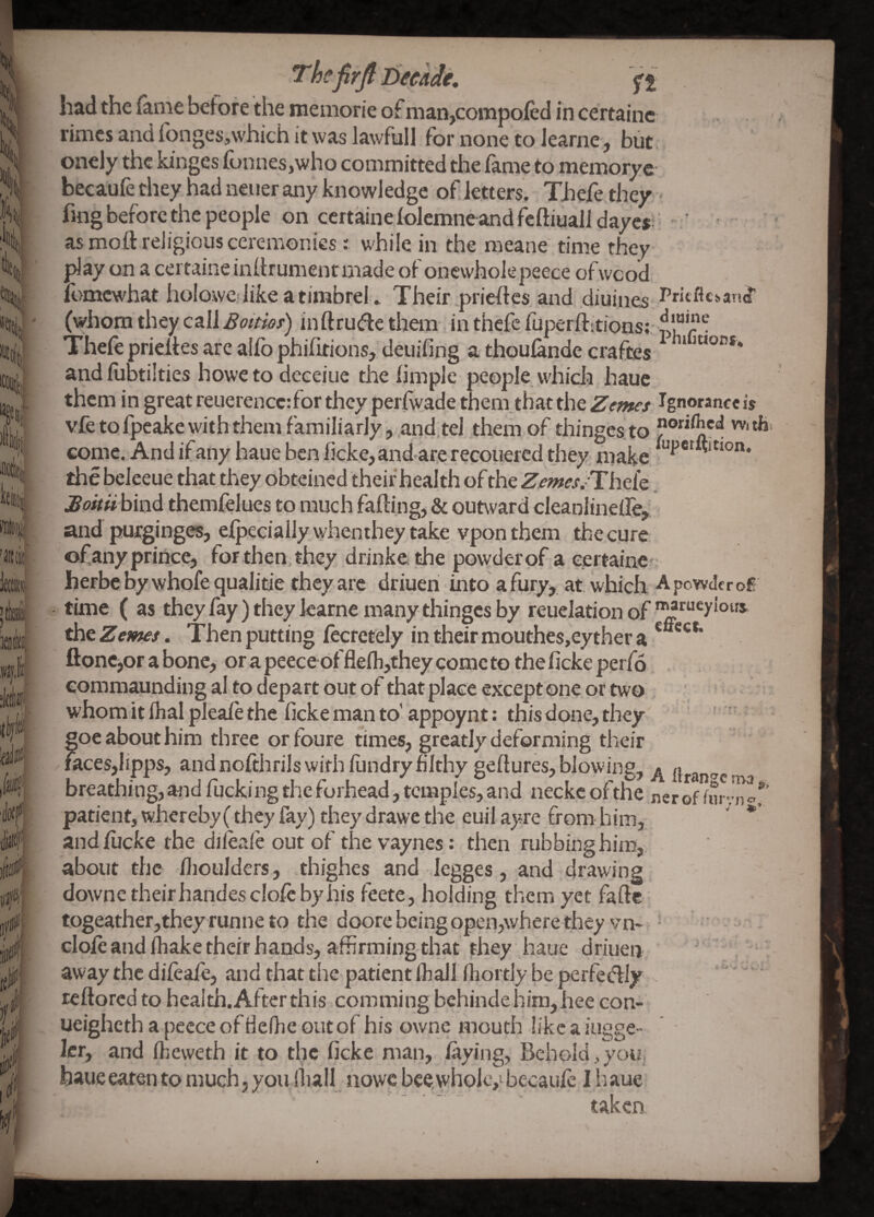 had the lame betore the memorie of man,compofed in certainc rimes and fonges,\vhich it was lawful! for none to learne, but, oncly the kinges lonnes,who committed the lame to memoryc becaufe they had neuer any knowledge of letters. Thefe they fing before the people on certainelolcmne andfeftiualldaye* ‘ asmott reJigiousceremonies: while in the raeane' time they play on a certaine inllrumentmade of onewholepeece ofwood. ll}mcwhat holowc like a timbrel . Their prieltcs and diuines Pntflcs’and’ (whom they call Boitm) inftrude them, in thefe fuperftitions; Thele prieltes arc allb philitions, deuiling a thoulande craftes ^ and fubtilties howe to deceiue the limple people whicli haue them in great reuerencc:for they perlw.ade them,that the Z'fzwr/ Ignoranreis vfe to fpeake with them familiarly,.and, tel them of thinges.to come. And if any haue ben licke, andare recouered they, make the beleeue that they obteined their health of the Z^p»es/The{c. Bohii bind themfelues to much falling, & outward cleaniineire, and pufginges, elpecially whenihey take vpon them the cure of any prince, tor then, they drinkethe powder of a eertainc' herbebywhofequalitie theyare driueri into a fury, at which ApowJeroE time ( as they fay) they learne many thinges by reuelationof theZeawf/. Then putting lk:retely in their mouthes,eyther a * ****’ ftonCjor a bone, or a peeceof flefli,they come to the ficke perfo eommaunding al to depart out of that place except one or two . whom it lhal pleale the ficke man to'appoynt: this done, they , «oe about him three orfoure times, greatly deforming their faces,lipps, andnolthrils with lundryhlthygelluresjblowing, llran'^c' breathing, and fucking the forhead, temples, and neckc ofthe nerof furvn patient, whereby (they fay) they drawe the euil ayre from him, andliicke the dilealeoutof thevaynes: then rubbing hitn, about the llioulders, thighes and legges, and drawing downc their handes dole by his feete, holding them yet fafte togeather,theyrunneto the doore being open,where they vn- • dole and lhake their hands, affirming that they haue driuen ' , away the dileafe, and that tlic patient lhall Ihortly be perfedly ^ ' reftoredtohealth.Afterthis commingbchindehim,heecon- ueighcthapecceofHelhe outof his ownc mouth likcaiugge- Icr, and Iheweth it to the ficke man, laying, Behold,yoiz, haue eaten to much, you lliall nowc bee, whole,; becaufe I h aue taken cr