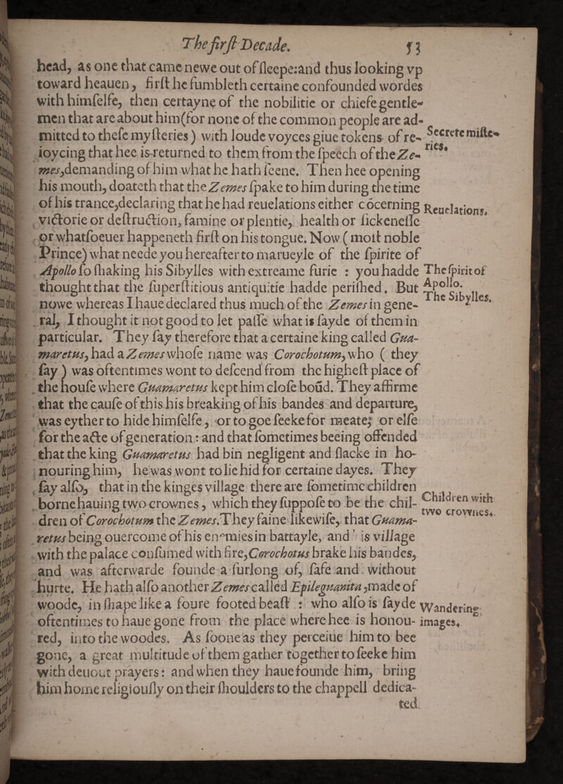 Kfoiii u 'I Thefirjl Decade. hc^d; as one that came newe out offleepe:and thus looking vp toward heauen, firll: he lumbleth certaine confounded wordes with himfelfe, then certayneoi the nobilitie or chiefegentle- rnen that are about him(tor none of the common people are ad« mitted to thefc my fteries) with loudc voyces giue tokens of re- ioycing that hee is-returned to them from the fpeech oftheZf’- ;ww,demanding of him-what he hath (cene. Then hee opening his mouth, doateth that th^Zernes Ipake to him during the time of his trance,declaring that he had reuelations either cocerning Reudation*; ^ VKfforie or deftru<flion, famine or pjentie,. health or fickenellc pr whatfoeuer happeneth flrft on his tongue. Now ( molt noble Prince) what neede you hereafter to rnarueyle of the fpirite of fluking his SibyJIes with extreame furic : youhadde ThcTpiritof thought that the fuperflitious antiquitie hadde perilhcd. But npwe whereas I haue declared thus much of the Zemesin^tn^.. ^ * J! . rai, I thought it not good to let pallc what is fayde of them in particular. Theyfaythcreforethatacertaine'kingcaIledG’^^4- m(iretfiSjh3.da.Zerneswhok name was Corochotum,yfiho ( they fay ) was oftentimes wont to defeend from the higheft place of . the houfewhere Guamaretus kept him dole boud. They affirmc that the caufe of thishis breaking of his bandes'and departure, waseythertohidchimfelfe, ortogoefeekeforraeatei orelfe for the afte of generation rand that fometimes beeing offended ^ .that the king had bin negligent and flacke in ho- nouring him, he'was wont to lie hid for- certaine dayes. They , fay alfb, that in the kinges village there are fometime children , bornehauing two crownes, whichtheyfi.ippofeto .be the chil¬ dren of the Z^fw^j.Thcyfainedikewife, fcvaiGnanM- *-<>/*^/beingouercome of his enemies in battayle,‘and,' is village , with the palace confumed with ^ixe,Cerochotus brake his bandes, and was afterwarde founde a-furlong of, fafe and', without hurte. He hath alfo another Zernes called Eplegmnm ,madc of woode, infhapelikea foure footed beafl:.: who alfo is fayde \Yanj„ oftentimes to haue gone from the place where hee is honou- images, red, into the woodes. As foone as they perceiiie him to bee gone, a great multitude ofthem gather together to feeke him with deuout prayers: and when they haue founde him, bring him home religioufly on their flioulders to the chappell dedica¬ ted Children with- two crowfies4. •inf;