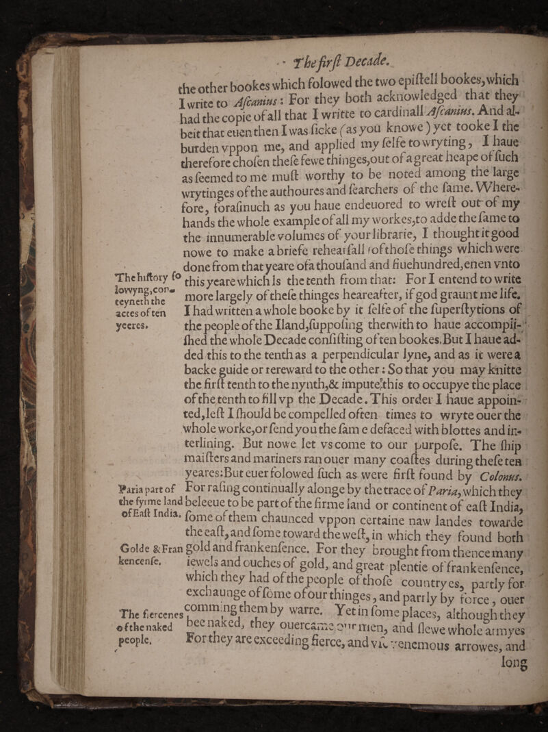 ■i L^, i ' ri jt t f ri-r Ii/r * fhefirflDecdde. yccres- had the copie of all that I writte to cardinall Afcamus. And al¬ beit that euen then I was ficke (as you knowe) yet tooke I the burden vppon me, and applied myfelfetowryting, I haue therefore choien theie lewe thinges,out ol agreat heape or luch aslecmedtome muft worthy to be noted among the laigc wrytinges ol the authoures and learchers ol the fame. Where-- fore, forafinuch as you haue endcuored to wreft out ot my hands the whole example of all my workes,to adde the fame to the innumerable volumes of yourlibraric, I thought it good nowe to make a briefe reheai fall fofthofe things which were. done from that yeare ofa thoufand and jfiuehundred,enen vnto The hittoiy (o which Is the tenth from that: For I entend to write n’O'-c *cfe thinp heareafer, if god gramt me life, acccs often I had written a whole booke by it lelle of the lupcrlty tions of , the people of the Hand,fuppofmg therwithto haue accompli-^ Ihed the whole Decade confifting often bookes.But I haue ad¬ ded this to the tenth as a perpendicular lyne, and as it were a backe guide or tereward to the other; So that you may knitte the firft tenth to the nynth,& impute’this to occupye the place of the tenth to fill vp the Decade. This order! haue appoin¬ .whole worke,or fend you the lam e defaced with blottes and in¬ terlining. But nowe let vs come to our purpofe. The Ihip ‘ maifters and mariners rari oner many coaftes during thefe tea yearesiButeuer folowed fuch as were firft found by Coloms. :?aria patt of For raling continually alonge by the trace of Paria-, which they ' a be part of the firme land or continent of eaft India,' othalt India, fomeofthem chaunced vppon certaine naw landes towarde the eaft, and Ibnie toward the weft, in which they found both Golde &Fran §old and frankenlence. For they brought from thence many kencenfe. lewels and ouches of gold, and great plentie of frankenfence, which they had of the people of thofe country es, partly for exchaungeoffomeofourthinges,andpanlyby force, ouer The y warrc. Yet in fbnieplaceS) although they ofthenaked ^ e^uercan.e o'lr men, and flewe whole aimycs people. ^ortheyareexceedingfierce,andvKvenemous arrowes,and j