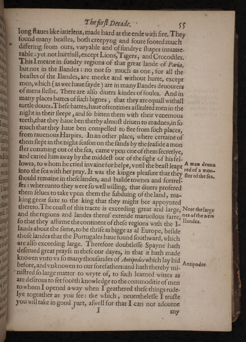 'll '%i{ ei f DofcJ ,i^ •i''* f '0' if*. /;. f#|. '^(jijirjii>ecAde, • j'j* long ftaues like iaiicfens, made hard at the endc with fire. They found many beaftes, bothcrcepyng and fbure footed much differing from ours, varyable and offundrye fliapes innume- rableiyet not hurffulJ, except Lions/Tigers, and Crocodiles. Ihislmeancin fundry regions of that great lande of Paria but not in the Ilandes: no notfo much as one, for all the beaftes of the Ilandes, are meeke and without hurte, except men, which (as wee hauefayde) are in many Ilandes dcuourers olmens flcfiic. There arc allb diners kindes of fbules. And in many places battes of liichbignes, that they are equallwithall turtle doues »Thcle battes, haue oftentimes alfaulted men in the night in their lleepe , and lb bitten them with their venemous teeth,that they haue ben therby almoft driuen to madnes,in lb much that they haue ben compelled to flee from luch places, from rauenous Harpies. In an other place, where certaineof mem llept in the night lealbn on the lands by the fealide a mon Her comming out of the lea, came vpon one of them fecretlye, andcariedhimawaybythemiddeft out of the light ofhisfel- lowes, to whom he cried invaine for helpc, vntil the bcaft leapt intothcfeawith herpray.lt was the kinges pleafure that they ftouldremaineinthelelandes, and buildetownes and fbrtrel- res; whereunto they were fo well willing, that diuers profered them fclues to take vpon them the fubduing of the land, ma- gr^t luite to tne king that they might bee appoynted thereto.The coaft of this tracte is exceeding great and large, and the regions and landes therof extende marueilous farre, lb that they afhrme the continent of thele regions'w'lth the I- lands about the lame, to be thrile as bigge as al Europe, belide thofc landes that the Portugales haue found fouthward, which are allb exceeding laige. Therefore doubtlelle Spayne hath deferued great prayfe inthefeour dayes, in that it hath made knowen vnto vs fo many thoufandes of which layhid before, and vnknowen to our forefathersiand hath thereby mi- niftred fo large matter to wryte of, to fuch learned wittes as are delirous to Ictfoofth knowledge to the commoditie ofmen to whom I opened a»way when I geathered thele things rude- Jye togeather as you fee; the which, neucrthelelle I trufte you will take in good part, alwellfor-that I can not adournc J my A mail deuoi red of a mon- ftcrofthcjfta Notctkclargi ncs ofthenev^ Ilandes. A Antipodes.