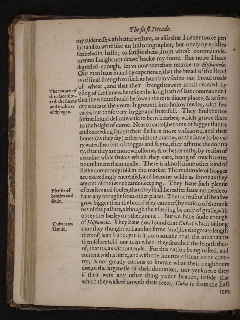 ThifirfiDtcAde. my mdcncllc with better vefturc, as alfo that I ncuer tookc oen in hand to write like an hiftoriographer, but onely by cpi ftics fcribcicd in haftc, to fatifiic them ,from whofe commaunde* *■ nicntcslmightnotdrawc backc my footc. But nowe Ihauc digrelTcd enough, let vs now therefore returnc to ry, that they are more whollbme, & ot better taftcj by realbn of ‘ certaine wildc fruites which they cate, being of much better nourilhmentthem maftc. There is.almoft none other kind of fleflie commonly Ibid in the market. The multitude of hoggea are exceedingly enercafed, and become wiide as Ibone as they arc out ofthe iwincheardes keeping. They haue fuch plcntie plentie of of beaftes and foules,thatthey ihall hereafter haue no neede to beaftesani haue.anybroughtfromotherplaces. Theincrcaieofall beafte® grow bigger then the brood they came ofibyreafon ofthe rank ^ nes of the pafturc,although their feeding be only ofgraifejwith ^ out cy ther barley or other graine. But we haue faidc enough ^ Cuba isan HiJ^aniola,- They haue now f ound that Cuba ( which of long j aiande* time they thought to haue bin.firme Jand,for the greate length ?' ' thereof) is an Hand; yet is it no maruailc that the inhabitants thcmfelues told our men. when thcy fearched the length ther- i of, that itwas without ende. For this nation being naked and ■ content with a little, and with the- limittes oftheir owne coun- t^y> is not greatly curious to knowc what their neighbours , doc,orthelargcneire of their dominion, nor yetknewe they if^their were any other thing vnder heauen, befide that which theywalked on with their feete, c»ba is from the Eaft