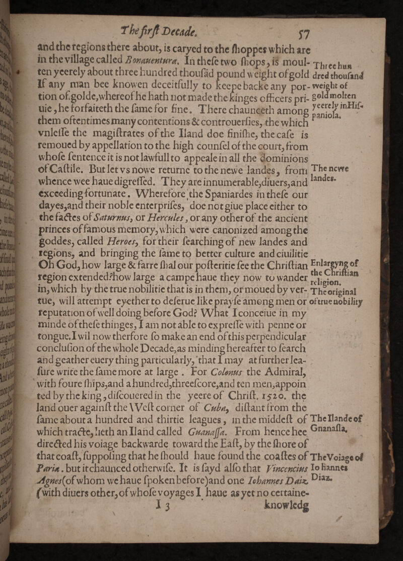 Thefirji Decade, J7 and the regions there about, is caryed to the flioppcs which arc in the village called inthefetwo fliops,is n^oul- ten ycerely about three hundred thoufad pound weight of gold dred thoufand If any man bee knowen deceitfully to keepe backe any por-weicht of tion of golde,whereof he hath not made the kinges officers pri- §oW molten uic,heforfaiteththefamefor fine. Therechaunceth among ^aniola**^^*'^' them oftentimesmanycontentions &controuerfies, the which ^ vnlclfe the magiffrates of the Hand doe finilhc, the cafe is remoued by appellation to the high counfel of the court, from whole fentence it is not lawfull to appeale in all the dominions of Caftile. But let vs nowe returnc to the newe landes, from whence wee haue digrelfed. They are innumerable,diuers,and exceeding fortunate. Wherefore |thc Spaniardes in theft our dayes,and their noble enterprifts, doe notgiue place cither to the fadfes of Saturms^ or Hercules, or any other of the ancient princes offamous memory, which were canonized among the goddes, called Heroes, for their ftarching of new landes and legions, and bringing the lame to better culture and ciuilitie Oh God, how large & farre flial our poftcritic fee the Chriftian region extendedfhow large a campe haue they now to wander in, which by the true nobilitic that is in them, or mpued by ver- The original tue, will attempt eyether to deftruc like prayft among men or oftrue nobility reputation of well doing before God? Wnat Iconceiue in my minde oftheft thinges, I am not able to exprelft with penne or tongue,I wil now therfore fb make an end of this perpendicular conclufion of the whole Decade,as minding hereafter to ftarch and gcathereuery thing particularly,’that I may atfurtherlea- furc write the fame more at large .'For Colems the Adiiiiral, with foure lhips,and a hundred,threeftore,and ten men,appoin tedbythck!ng,diftoucredin the yeereof Chrift. 1520. the landoucragainfl: the Weft corner of Cubn, diftant from the fame about a hundred and thirtie le.agues, inthcmiddcft of ThcIIandeof which tra(ff:e,!iethanllahd called From hence hce ®**^^** diretfled his voiage backwarde towardthcEaft, by theftioreof thatcoaft, fuppoling that he fliould haue found the coaftes of TheVoiago of . but itchaunced otherwife. It is fayd alfb that 1° banivc* Agnes{of whom we haue fpokcnbcfore)and one lehames Daiz, (with diuers othcr,of whoft voyages I haue as yet no certaine- 13 knowlcdg