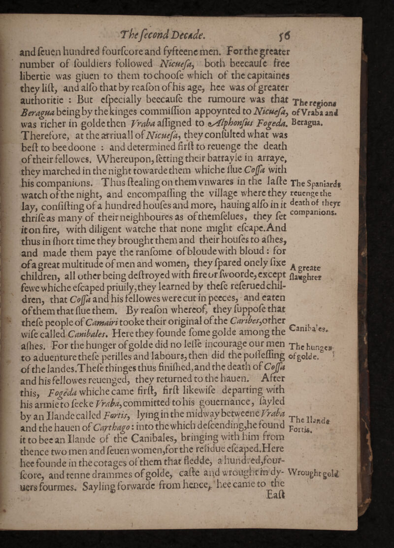 ThefecondDictide. f6 and fcuen hundred fourfcore and fyfteenc men. Forthc greater number of fouldiers followed Nicnefa^ both bcecaufc free libertie was giuen to them tochoofe which of the cjmitaincs they lift, andallbthatby reafonofhis age, hce was or greater authoritie : But efpccially beccaufc the rumoure was that The region* being by the kinges commiflion appoynted to ofVrabaand was richer in goldethcn afligned to oy^lphonfus Fogeda. Beragua. Therefore, at the airiiiall ofNicuefa-, they conftiltcd what was beft to bee doone ; and determined firft to rcuengc the death of their fellowes. Whereupon, fetting their battayle in arraye, they marched in the night towardethem whiche Hue Cojfa with his companions. Thus ftcaling on them vnwares in the lafte The Spaniard* watch ofthe night, and cncompalfing the village where they reuengethe lay, confifting of a hundred houfes and more, hauing alfo in it thrift as many of their ncighboufes as ofthcmftlucs, they ftt it on fire, with diligent watchc that none might eftapc.And thus in fhort time they brought them and their houfts to allies, and made them paye the ranlbmc ofbloudewith bloud: for ofa great multitude of men and women, they fpared onely fixe ^ children, all other being deftroyed with fire or fwoordc, except fla«ghter , fewe whiche eftapedpriuily,they learned by theft reftruedchil¬ dren, that Cojfa and his fellowes were cut in pccces, and eaten of them that flue them. By reafon whereof, they fuppoft that theft people of Camdri tooke their original ofthc Caribespthtt wife called Here they founde fomegolde among the ^^mba cs. allies. For the hunger of golde did no letft incourage our men The hunges^ to aduenturetheft perillcs and labours, then did the pollefling ofgolde.^ * of thclandes.Theft thinges thus finiflied,and the death ofCoffa and his fellowes reuenged, they returned to the hauen. After this, whiche came firft, firft likewife departing with his armietofteker^^^'^, committed to his goucrnance, fayled by an Ilandc called Fortts, lying in the midway betweene ^ and the hauen of into the which deftending,he found it to bee an liande of the Canibales, bringing with him Irora thence two men and ftuen women,for tlic relidue efta led.Hcre hecfounde in thecotages ol them that fledde, a hundi'ed,four- fcore, and tenne drammes of golde, cafte and wrought rn dy- Wrought goU uersfourmes. Saylingforward^c from haice^ hee came to the