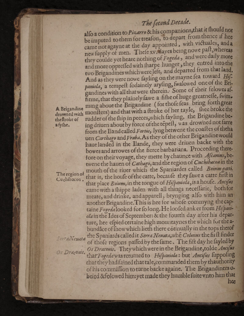 alfo a condition to Piz^rro & his companions,that it fliould not be imputed tothemfortreafon, to depart froratlience if hec camcnotagayneat the day appointed, with vidudes, anda new fupply of- men. Thefe xv.tlayes being nowe paft,whercas [hey coulde yet heare nothing ofFogeda, and 'vere da.ly more and more opprelfed with fharpe hunger, they entred into the two BrigandLs which were left, and departed from that land. And as they were nowe fayling on the maynefea toward taniok, a tmipeft fodainely aryfing, fwalowcd one of the Bri. gandines with all that were therein.- Some of their felowesaf- hrme, that they plainely fawe a fifbe of huge greatnelfe, fwim, . p . .. ming abouc the Brigandine (for thofe feas bring forth great roSSmonW) and that with of her tayle, fheebrokethe Kftrokc of rudder of the fiiip in peeces,which faylmg, the Brigandine be. fylhe. ine driuen about by force of the tepeft, was drowned not farre from the Hand called Fortis, lyng betwene the coaites of theha ucn and As they of the Other Brigandine wouW haue landed in the Hande, they were driuen backe '•^h the bowes and arrow'es of the fierce barbarians. Proceeding there¬ fore on their voyage, they mette by chaunce with tw’cne the hauen of Cathagoj and the region of Cuchibacoa in the _ ■ . . mouth of the riuer which the Spaniardes called BommgtUti. •u'wbacoa° thchoufeofthecatte, becaufe they fawe a catte firftin ^ * that place Boium, in the tongue of Hifpmio/a, is a houfe. Ancijks ' came with a fhippe laden with all things nccetlarie, both for mcate,anddrinke, andapparell , brynging alfo with him an anotherBrigandine.This tshcefor whofe commyng thecap- taine Fogeda looked for fo Jong. He loofcd ank er from Hfpani- <?/<«intheIdescfSeptember:&the fourth day after his depar¬ ture, hee efpiedeertaine high mountaynes the which fur the a- bundace ofliiow which lieth there cotinually in the tops thcrof <3. .. the Spaniards called it SerraNeaataf'fihc thefiift finder .0a tern thofe regions palled by the fame. The lift day he layled by .• OsDracems. They which were in the Brigandine,tolde.^^«f^r thztrFogeday/3.s returned to Hijpmiok: but 'Ancifhs liippofing that they had fained that tale,commanded them by thauthority ofhiscomiiiilliontoturnebackcagainc. The Brigandinerso- bded Scfolowed hionyet made they humble fuite vnto him that