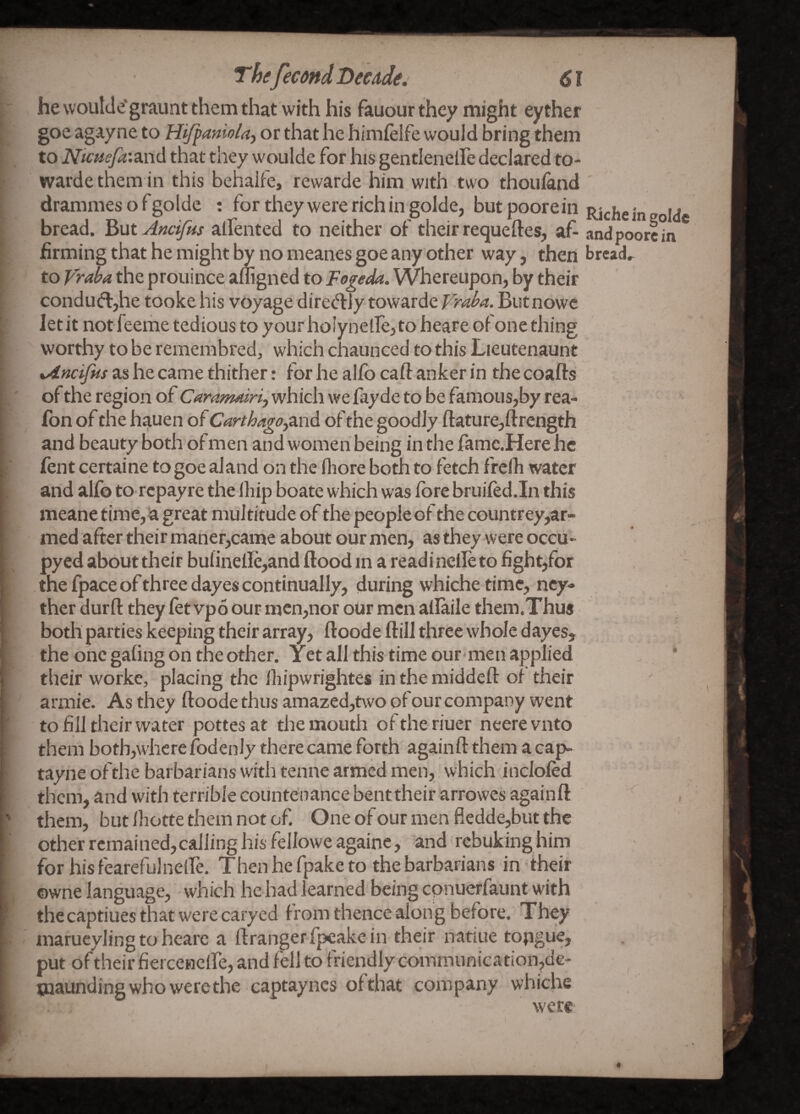 he woulde*graunt them that with his fauour they might eyther goe agayne to Hijfaniola-y or that he himfelfe would bring them to NicHefa’.z.n<\ that they woulde for his gentlenelfe declared to- wardethem in this behalfe, rewarde him with two thouland drammesofgolde : for they were rich in golde, but poore in bread. ^utAncifus aifented to neither of their requeftes, of- andv firming that he might by no meanes goe any other way, then tread to the prouince aliigned to Fogeda. Whereupon, by their condud:,he tooke his voyage diredJy towarde Butnowe let it notfeeme tedious to your holynelfe, to heare of one thing worthy to be remembred, which chaunced to this Lieutenaunt %4ncifHs as he came thither: for he allb caft anker in the coafts of the region of Caramairij which we fayde to be famous,by rea- fon of the hauen of Carthago^iaid of the goodly ftature,ftrength and beauty both of men and women being in the fame.Here he fent certaine to goe aland on the fliore both to fetch frefh water and alfo to repayre the lliip boate which was fore bruifed.In this meane time,1a great multitude of the people of the countrey,ar- med after their maner,came about our men, as they were occu- pyed about their bulinellc,and flood in a readi nclle to figh^for the {pace ofthree dayes continually, during whichetime, ncy- ther durfl they fet vpo our> mcn,nor our men allaile them.Thus both parties keeping their array, floode flill three whole dayes, the one gafing on the other. Yet all this time our men applied their worke, placing the lliipwrightes in the middefl of their armie. As they floode thus amazed,two of our company went to fill their water pottesat the mouth oftheriuer neerevnto them both,where fodenly there came forth againft them a cap- tayneofthe barbarians with tenne armed men, which inclofed them, and with terrible countenance bent their arrowes againfl them, but fhotte them not of. One of our men fledde,but the other remained,calling his fellowe againe, and rebuking him for hisfearefulnelfe. Thenhefpaketo the barbarians in their owne language, which he had learned being cpnuerfaunt with thecaptiues that were caryed from thence along before. They marucyling to heare a ftrangerfpcakein their natiue topgue, put of their fiercenelfe, and fell to friendly communication,de- paaunding who were the captaynes of that company whiche were-