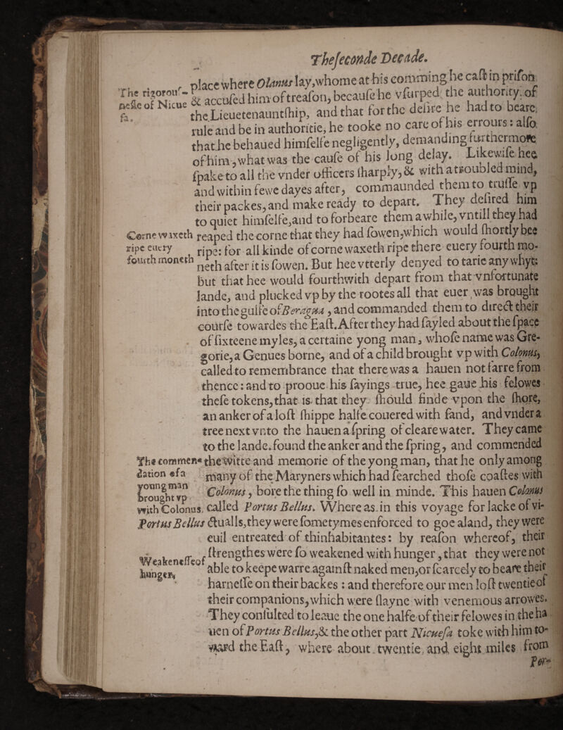 i. : 1 I 'I 4 :• ' '■ Thejecmde Decade, r place where Olanus lay,whome at his eomrning he cafl in prifon ”i'irNk« & »cci*a hiMoftreafot., teaufe he ft. .hetoeun^unlftip. andthac forehc defac he hadto beare, rule and be in authoritie, he tooke no care ot his errours. alfo. thatJic behaued himfelfe negligently, demanding furthcrm^ of him, what was the caufe of his Jong delay. Likewife hee fpaketo all the vnder officers Iharply^ & with atfounled mind, and within fewe dayes after, commaunded them to truffie vp their packes, and make ready to depart, to quiet himfelfe,and to forbearc them a while, vntill they had Cornewixcth reaped the corne that they had fowcn,which would mortiy bee ripe eucry j.jpg. pQj. j^jiide ofcorne waxetk ripe there cuery fourth mo- fourth heevtterly denyed totaricanywhyt; but that hee would fourthwith depart from that vniortunate landc, and plucked vp by the rootes all that euer \vas brought into thegulfeofffi?j'<2^fi!^, and commarrded them to direifl their courfe towardes the Eaft.Afterthcy hadlayled about the fpacc of fixteene myles, a certaine yong man, whole name was Gre- gorie, a Genues borne, and ol a child brought vp with calledto remembrance that there was a hauen not farre from thence: and to -prooue his fayings true, hee.gaue his felowes thefetokens,that is-that they; Ihbuld finde vpon the (here, an anker of aloft fhippe halfccoLiered with fond, and vnder a treenextvnto the hauenafpring ofclearewater. Theycamc tothe landcifound the anker and the fpring, and commended commen* the^ifte and memorie of the yong man, that he only among Nation «fa .V rbanyof thc-Miryners which had fearched thole coaftes with IrougbTvp- ColoKHs, bore the thing lb well in minde. This hauen Cekms withColcwus-called VortusBellm, Whereas.in this voyage forlackeofvi- Pw/«j5f//»/^luallsjthey were fometymes enforced to goc aland, they were euil entreated'of thinhabitantes: by realbn whereof, their - ^ .ftrengthesw’erefo weakened with hunger, that they were not lj«ng«rr* keepewarreagainft naked men,Qrfcarcely to beare theif harnelle on their backes : and therefore our men loft twentieot their companions, which w;ere llayne with venemous arrowes. They confulted to leaue the one halfe of their felowes in the ha wen o^PartHs Bellns^iL the other part Nicuefa toke with him to- ¥^d theEaft, where'about.twentie-and eight miles ho® fm