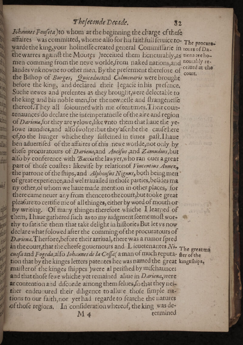 ) Iti Thejemdepeade. 82 Ioh^mfsFonfeta)to whom at the beginning the charge cfthelh •affaires was committed, vvhome alio for his faithfiiliTei nice to- warde the king,your holinelle created general Commiilanc in tours of Da. ^ the warres agaurfl: the Moores ^Veceiued them hbncurably,as ricnaarcho- men comming from the nevvc woridcjfrom naked nations,and *’‘Oy‘'*Ny re* landes vnknowne to other men. By the preierment therefore of ■ the Bifhop of BnrgtSy Colmemris were brought before the-king, and declared their legacie in his prefence. Suche newes and prefentes as they brought,were delectable to the king and his noble men,for the newnefle and ftrangenellc thereof,Xhey all fbiournedwith me oftentimes.l heircoun- tenaunces^do declare the intemperatneile of the aire and region r ' ' r % * r I I ' I ^  of Di(rr/V»4!jror they are yclowe,like vnto them that hauc the yc- lowe iaundiesjand aIfoiwolne:butthey’afcribe thc caufehere of,to the hunger whichethey fuffeined in times paft.Ihaue ben aduertifed of the affaires ofthis neweworide,notorily by - thefe procuratours o( Dariem-i^nd AncifdsyZnd Zamnditisybut alfo by conference with Baccia the lawyer,v/ho ran ouer a greats partof thofe coaftes: likewife by relationofX*^«rw.'^»»<f'?:* ^ the patrone of the lliips, and AJ^honfks Nigmsy both being men of great experience,and weltrauailcd in thofe parties, belides ma ny othcr,of whom we haue made mention in other places, for there came neuer any from thencetothecourt,but toQkc great ; pleaffuretocertifiemeofallthingesjcitherbywordofnputhor by writing. Of many, thingestliereforc whiche I learned of . , , ' iiifr them, I haue gathered fuch as to my iudgment feeme moftwor- ^ thy to fatis Ee them that take delight in hifiorics But let vs now lite. i III '' & I (jti declare what folowed after the commingofthe procuratours of jjl: Z)<ir/>»4.Therfore,before their arriual>there was a rumor fpred y in the court,that the cheefe gouernours and h ieuetenantes JVi- greatmS . ijjii cue/a and Fogcda,zlfo lohannesdeiA 'CoJfa(aman of much reputa- ftcr ofthe % tion that bythekinges letters patenteshee was named the great kingsfhips* niaifterofthe kinges fhippes )werc alperilliedbyrnifchaunce: ^*1 and thatthofe fewc whichc yet remained aliue in DarkKa,w&rc <'1 at contention and difeorde among them felues,fb that they nci- i ther endeuoured their diligence to aliu:e thofe fimple na- tions to our faith,nor yet had regarde to fearche the natures of thofe regions. In confideration whereof, the king was de- M 4 termined