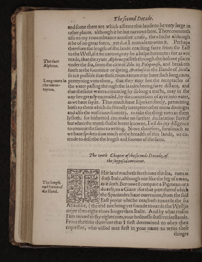 The rlttcr Alpheus^ ThefecenJ Decjide, tndfome. there are which affirme this lande-to be very large in other places, although it be but narrowe here. Thcrecommeth aifo to my remembrance another caufe, thewhichc although it be of no great force, yet due I entende to write it. Perhaps therefore the length ofthe iande reaching farre from the Eaft to theWeftjifitbe narowe^may be a hclpe hereunto; foraswee rcade, that the ryuer Alpbet^s palleth through, the holowe places vnderthe lea, from the citicof'.E’/^i*' in Pdipattefoj and breaketh forth at the fountainc or ipring Arethafa in the Ilande of SicUU Co is it poflible that thele mountaines may haue fuch longeaues Longcaucsia perteyningvnto them, that they may bee the receptacles of the moun- water palling through.thc lande's bccing farre diftaht, and «a/ne$. that theiamcwaters commingby.folongatra(5le, may in the, way bee greatly encrealed, by the conueriion ofay re into water, > as we haue fayde. Thusmuchhaue Ifpoken freely, permitting both to.them which do friendly interpretc other mens dooinges andalfothe maliciousfcorners, to takethathing cucrias them ■lylleth, for hitherto I can mak,e no further declaration hereof but wlien the tructh flialbe better knowne, I wil do my diligence to coramitthefame to writing. ,No\ye.therefore, forafinuch as we haue fpoken thus much ofthe breadth of?this lande, wc cn- tsndc to deferibe the length and fourme of the fame. The length a@d formoof Welland. J%e tenth Chasten tf thefecondeDecade^^ .thefHppofsdcmtinent. Hat land reacheth forth into the Tea, cuen as doth Italy,although not like the leg ofaman, as itdoth.ButnowcI compare a Pigmean ora dwarfcjto a Giant :for that parttherofwhick 'the Spaniardes haue ouerrunne,from the faid _ _ Eaft poynt whiche reacheth towarde the fea Atkntike, (the end notbeing-yet foundc towarde the'VVcft)is more then eight times longer-then Italic. And by what reafon l am moued to lay eight times,your holinelle (ball vnderftande. From the' time therefore that I firll determined to obey their requeues, who willed mec firft in your name to write thele thinges