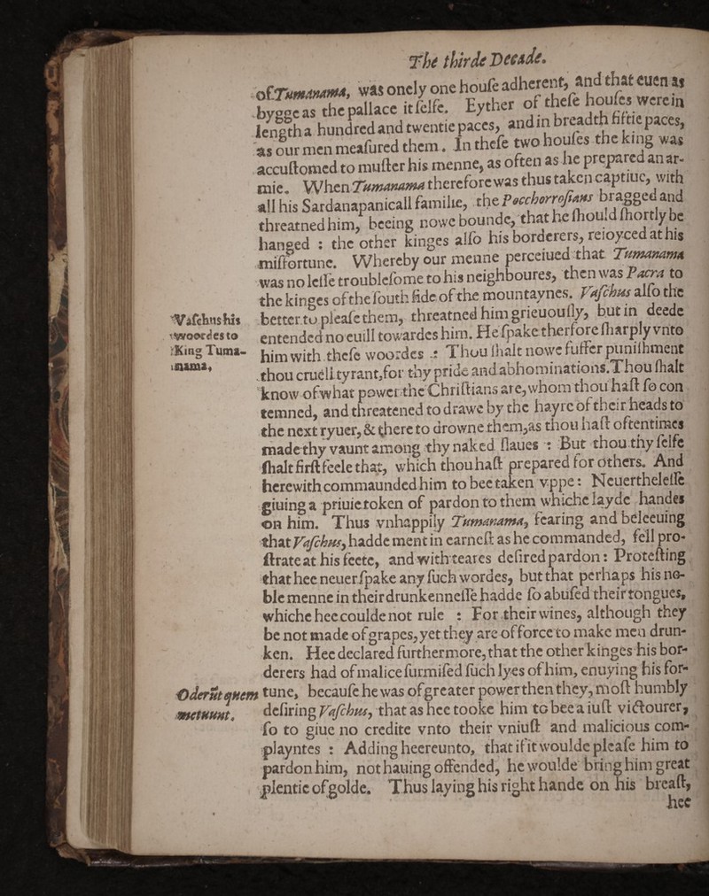 'VafehttsKit rwoor^esto ;KiRg Tuina> inunSf \ K Thi thtfd^ bv2oc as the pallace itfeife. Eyther of thele houlcs werein Icne^ha hundred and twentie paces, andinbreadthfifticpaces, Wourmenmeafuredthem . inthefe two houfes-the king was . accuftomed to rauftcr his menne, as often as lie prepared an ar- mic, VMh£nTttmamma therefore was thus taken captiuc, with all his Sardanapanicall familie, threatned him, bceing nowebounde, thathelhou.dfho y be hanged ; the other Lges alfo his borderers, reioyced at his miffortunc. Whereby our menne perceiued_ that Tn^mmA •was no leile troublcfome to his ncighboures, then was ?acra to the kinses ofthefouthfidcofthe mountaynes alfo the .better.to pleafcthem, threatned him grieuoufly, entended nocuili towardcs him. He fpake therfore fharply vnto him with , thefe woordes ThoufnaltnovycfuffcrOTniihment .thou crueiityrant/or thy pride andaDhominations.Thou Inalt know ofwhat powerthe Chriftians are,whom thou hau fo con temned, and threatened to drawe by the hayrc oftbcir heads to ■the next ryuer, & there to errownethem,as tnou nalt oftentimes made thy vaunt among tity naked flaues : But thou tnylcifc 'fhaltfirftfeclethat, which thou haft prepared for otners. And ' herewith commaunded him to bee taken vppe t Hcuerthelellc •.giuing a pHuietoken of pardon to them whichclaydc handes on him. Thus vnhappily TumammA^ andbelceuing thatr#^«^,haddcmentincarncftashecommanded,fellpro- ftrateathisfcctc, and withteares defiredpardon: Protefting 'that hecncueripake any filchwordes, but that perhaps his no¬ ble menne in theirdrunkennellehadde fo abiifcd theirtongues, whichc bee coulde not rule : Fpr ,their wines, although they be not made of grapes, yet they are offeree to make men drun¬ ken. Hecdeclarcd furthermore,that the otherkingeshis bor¬ derers had ofmalice furmifed firch lyes of him, enuying his fbr- ^der^tejHem *une, becaufe he was ofgrcater powerthen they, moft humbly memmt. dcfiring VAfehm, that as hce tooke him to bee a iuft vieftourer, fo to giue no credite vnto their vniuft and malicious com- playntcs : Adding heereunto, that if it wouldeplcafe him to pardon him, not hailing offended, he w'oulde bring him great plentic ofgolde. Thus laying his right handc on his breaft, hee