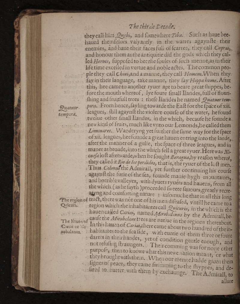 '0y4tmr - tempora. The thirde Tccade. tlncycall him ^.ncl fomcwhcre Tdi^- Sucli as haue bee* haued themrelues valyantiy in thewaries agaynde their enemies,, and hauc their faces full oficarres, tlieycail and honour them as the antiquitie did the gods whicii they cal¬ led Heroes-, fuppofed to bee flic fouies of- fuch menne,as in their life time excelled in vertue and noble actes. The common pco- ' pie they caJlC^m,andamanne, theycaU Hcmem.VMhtn they. fay in their language, take manne, they C^y Hoppahome.Aktz this, hee came to another ryuer apttobeare g-reatlliippes, be¬ fore the mouth whereof, lye foure fmali Ilandes,full ofliouri- fliing and friutfuil trees : thefc liahdes he named ^mtuortem- .porn. From hence, fay ling towarde the Eaft for the fpate of xiii. - leagues, ftiil agaynli the violent courfe of die water, he found twelue other finall liandes,. in the which, becaufe he founde a , - • - new kiadof fruits, much like vntoour Lemonds,he called them . . Wanderyng yet further the fime way for the fpace of xii. leagues, heefoundc a g! eat hauen entring into the lande,, • after the manner of a gulfc, the fpace of three leagues, and in ' maner as broade,into tile which fell a great ryuer.Herew'as iVi* : a^eja loll atterwarde,when he fought Bernffua^y reafbn wherof tbp called [tRio de/os perdidos, that is, the ryuer of the luft men* = Ihus the Admiral I, yet further continuing his courfe ' founde manie hygh mountaincs, ■ andhornbre vaheyes, with dyuers ryuers and hauens, from all the wh.ch (as ne faytn )proceeded fweete rauours,greatly rccrc- ^ng and comformig nature •' infomuchc that in all this lone «gion of ma, tnere was not one of his men difeafed, vhtiil he ca-ie to a .Quicun, .region vv.mch die nihabitantes call Hic wli ch die hauen cayed mmad M^roki/^mss by the A'drii'-afl he v . r me Mtrpbdnne trees are natii- in ^ Oriaior’ii ‘^■«^“yScrecanKaW,iitiwolimld-h ;.bala„„s. hab;ea.,=es to .he lea tide, «-,h 000^^0 Am „ fo,“: r dartcsin the;rbandcs . vetof rnn.-lif.-^ , , \ foure notrcfufingftraungers ThcTcomm! and ■ P''l»'.-<f'>»yiowewhat.hi5„eweoahonmearn^^^^^^^^^ ■ fir” d ‘to' CTr’ ™h Sr ‘.'“'•f’£‘“'1-': 'rPI'S, and de- ittej .0, .atta. w.ta tnem bv «chaui-.gc. TjWAjmirall. .0