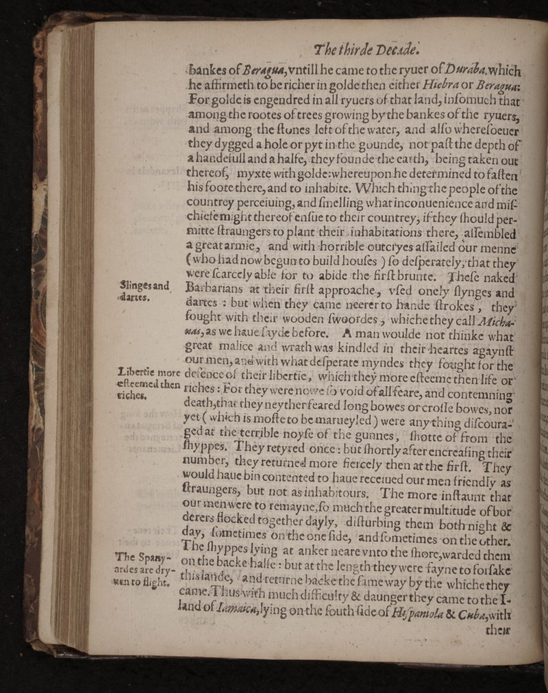 51ing«sand The ihirde Veude'. 'Rankes ofSfr4^tM)Vnti\l he came to the ryuer ofDui^dhaMhich. Forgolde is engendred in all ryuers of that land, infomuch that amoiig the rootes oftrees growing bythe bankes of the ryuers, and among the ftoncs left of the water, and alfo wherefoeucr •they dy^ed aholcor pyt in the gounde, not pad the depth of ahandefullandahalfe, theyfoundethe earth, being taken out thereof^ myxte with golde;whereupon he determined to fallen his foote there, and to inhabitc; Which thlngthc people of the countrey perceiuing, and fmelling what inconucnience and mil- chiefehiight thereof enfiie to their countrey^ if they (hould per- mitte ftraungers, to plant their - inhabitations there, allembled a greatarmic, and with-horrible outci'ycs aflailed our mennd ( who had now begunto build houles ) fo dclpcrately,-that they were£arccly able for to abide the firdbruntc. Thcle naked' Barbarians at their fird approach^, vfed onefy flynges and dartes ; but when they came neerer to handc drokes, they' fought with their wooden fwoordes,, whiche they call ■fMfj as wc haue fiycie before. A man woulde not thiuke v/hat great malice and wrathwas kindled in their hcartes agaynd -r • our men, ana with what dc/peratc my ndcs they fonelit for the dieSciiXn •■‘OTlibcreic, wiiieh thcy more efteeme then life of tiS '•oidof allfeare,and contemninr deathjtbat they neytherfeared long bowes or crofle Bowes, nor yet (wh^h js modeto bcmarueyled.) were any thing difeoura- ged at tiietcrrible noyfe of the gunnes, Ihottc of from the Y  wyppes. i hey retyred once: but Ihortlyaftercnc'rcafino their number, they returned more fiercely then at the fird. They • would hauc bin contented to haue rccciued our men fficndlv as ttraungers, but not as inhabitours, ' The more indatint that our men were to remaync/o much foe greater multitude ofbor- Qcreis flocked together dayly, didurbing them both night & day fometimcson theoncfide, and fometimes on foe other. .Ir,les afe dry- “ : but at the length they were fayne to fotfake' ■wtntoiligbt, ■ ^’^n''£tnrnel>ackethefamewaybythe whichether came.l husAWfo muchdifficulry & daunger tlwy uadot/^cajynig onthe fouthfidcofiif^^4«/i»4r & C»^rf,with therr p r wii kill bi tj ; *1, Ij ^l|i[ >