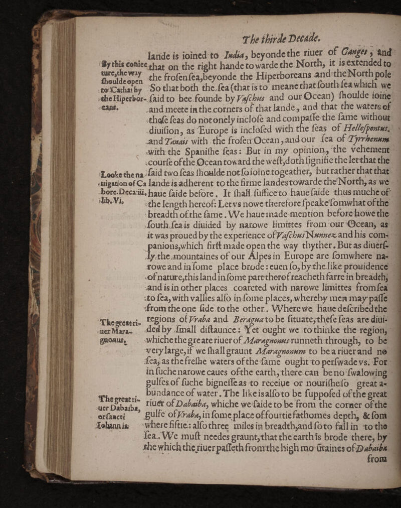 1‘heihirde Decade. Unde is ioined to beyondethe riuer of Canjef, and iy thti coftSee qq right hande to wardc the North, it isextcndedto eoCathaiby Sothatboth the fca(thatisto meanethatloum^awlMcn wc «he Hiperbor* Uid to hcedouride hyV^h^i and our Ocean) Ihoulde ioinc .aiidmecteinthe cornersof that lande , and that the waters of ithoiefeas donotoncly ihcldie andcompalTe the fame without -diuihon, as lEurope is incloicd withtue feas of HelleJpontHs, MiiTfmais with the frofen Ocean,and our of Tyrrhemm ^with the Spaniihe icas; But in my opinion^ the vehement ; courie of the Ocean toward the weft,doth lignihe the letthat the Laobcthe na daid twoieas Ihowldc notfoioine.togeather, but rather that that MigationofCa lande is adherent to the firme Iandestowarde theNorth, as we borc.p,cca.iii, haue faide before. It lhali fuificeto haue faide thus muche of lih*'Vi» length hereof: Let vs nowe therefore Ipeake'lbnawhat ofthc • breadth ofthe lame. We haue ntade-mention bcforchowe the louth feais diuided by narowe limittcs from our ©cean, as it was proued by the experience ofVdfchus^mneK, and his com¬ panions,which firtt made open the way thyther.Butasdiucrf. Jyjthe.mountaines of our Alpesin Europe are fomwhere na- rowe and in feme place brode:cuenfo,by;thelikeprouidencc • ofnature,this land inlbme part therefreacheth farre in breadth, and is in other places coareted with niarowc limittes from fea :to fea, with vallies alfo in fome places, whereby men may padc •Lromtheqne fide , to the other . Where we haue deleribcd the regions oiFra^aAnd Berag/tatohe fituate^thefeTeas arediui- .dedby.Imall diftaunce; Yet ought weitothinke the region, whiche the gre ate riuer of JiriT^^^i^/runnethethrough, to be verylarge,if wefliallgraunt AiarAgnonum to beariuerand no feajp as the freihe waters ofthe fame ought to petfwade vs. For in (uchenarowceaues ofthe earth, there can benofwalowing gulfesof fiichc bignellcas to receiyc or nouriihefo great a- , bundance of water. The like isalfoto be fuppofed ofthe great uer D^aiba ofDahaiba, whichc wefaide to be from the corner of the orfaacti * ^ulfe ofKraboj in fomeplace offourtie fathomes depth, & ibm where fiftie; alfo three miles in breadth,and fo to fall in to the lea.. We muft needesgraunt,that the earth is brode there, by •fhe which the riuer palTeth fromthe high raoutaines of-Bfabaih from ■Tbegteitrl uerMara- . gaonus. leivuiniti