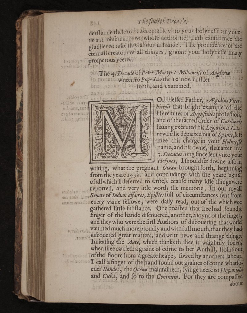 Thef&ur'ih Beca I’s. dcrfiaiide thclc to be acceptable vrito ycuf l:oiyr,elTc: n.y due- ■ ticavit! obfcruaiiceto whole aiithoj itie, hath caulcd mee the ' gladlier to rake thi^ labour Inhande . The proujcieiice Cjf tile cternaJlcreatourofaii thinges, grauiit your iiolyheilc many prolperousyeei'e&v • ''' '' '* T he 4 /D ecadf of Peter Martyr a Millanotfe of AnderU ' * vviitencoPopc Z^(?<?the lo now'hrftlet' , ■' i ' / ■ forth, and examined.- . '• V-'' Hcremitels! of Afiguflines ^roftffion, and of thefacred order of Cardimh i hauing executed his Legation a Late- ^ ■re whe he departed out ofSy dinejlefi -;mee this charge in yiouh ' name, and his owne, that after m}r^ 3. Decades long fince lent vnto your! Holynes^ I Ihould fet downc alio in^i writing, what the pregnant Oeean brought forth, beginning ; from the yeare 1492. and concludinge with the yeare of all which I deferred to write,k ecaiife ihany idle things were reported, and very litle worth the memorie. In our royall. Senate of Indian ajfaireS) Efijiles full of circumftances lent from i cuery vainc fellowe, were daily read, out of the which wee gathered little lubftance. Oneboafted that heehad founda finger of the handc difeouered,'another, a ioynt of the finger, and they who were the firft Authors of dilcouering that world vaunted much more proudly and with full mouth,that they had; bdifcouer.ed great matters, andwritt newc and ftrange things.; Imitating the Ante., which thinketh Ihec is waightily lodeni' when Ihee carrieth a graine ol come to her Anthill, llolneout, of the floore from a greate heape, fowed by anothers labour. I call a finger of the hand found out graines of come whatfo-^ cucr Ilandes, the Ocean maintaineth, lyinge nccre to HiJpanioU. and Cuba, and fo to the Continent, For they arc compalfed about