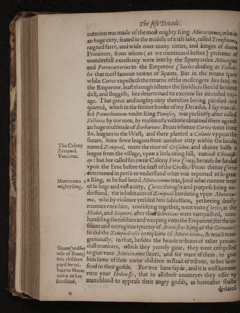 mention was made of the moft mighty King Mutecsjtmiy who in / an huge cittyj feated in the middle ofa iait lake,called Tenufittane. ■ raigned farre, and wide oucr many cittics, and kinges of diucri* Pfouinccs, from whom ( as we mentioned before) prefentes of' vvondcrfull excellency were fent by the Spanyardes Mmegm and P^rtucarrerius to the Emperour (dharles abiding at yatlido' let that moll famous towne of Spainc, But in the meanc ipacc i while Cortes cxpcdlcth the returne ofthe meflengers hce fent to i the Emperour, Icaft through idlenes the fouldicrs (hould become | dull, and lluggilh, hce determined to execute his intended voy-! age. That great and mighty citty therefore beeing pacified and - quieted, whichintheformerbookeofmyDccades,Ifaywascal- ledPote/fchMmmvnderKingTassaJcoj 'waspreCentfyzfcer called Vifioria by our men, by reafon ofa vi^ioric obtained there againft I an huge multitude of From whence Cortes went fbmc i So, leagues to the Weft, and there planted a vppon the i ihoarc, Ibme fewe leagues from another citty within thelandc,= The Colony t\zmedZ empoal, necre the riucr of Gri[dua^%Xid aboute halfe a : Vm^erL, league from the village, vpon a little riling hill, named Chianifid an: but hee called his owne Colony Vera bccaufe lie landed vpon the Ecue before the feaft ofthe Croll'e. From thence fortes ^ jdccermmedinperlotovnderftandwhat was reported of fo great! Muteezunaa a®King> as he had heard was, jand what rumour went ' mightyking, offo hugeandvaftacitty, thought and purpofe being vn- ' derftood, the inhabitants bordering vpon Mntecxje- , ma, whoby violence yedded him fubieflion, yet beeing deadly enemies vnto him, confulting together, went vnto fortesy as the- Hadaiy and Se^nani, after xhesHPeluetians were vanquifhed, came humbling themlclues and weepingvntothe Emperour,for thein-' Iblentand omufxonttyrknny of Arieuifins of the Germanesv\ io did the Zenspoalcnjcs com^lsine of Adfitecznma)8c much wotC’' greiuoully, inthat, befidcs the heauie tributes of other prouin- ; Slaues(andforwhich they yeerely gaue, they were compelled ' Wat of flaues) to giue vnto MntecKtimallaues, and for wantofthem, to giuc*' free children himfome oftijcir owne children in ftead of tribute, to bee facri-'i C^etoMutec ^‘''‘^^°*'^’^l*'godds* Forwee hauefayde,anditiswcllknownc^ zuma tobee Holme^et that in allthole countryes they offer vpl facrificed, BJans blood to appeafe their angry godds, as hecreafter flialbel