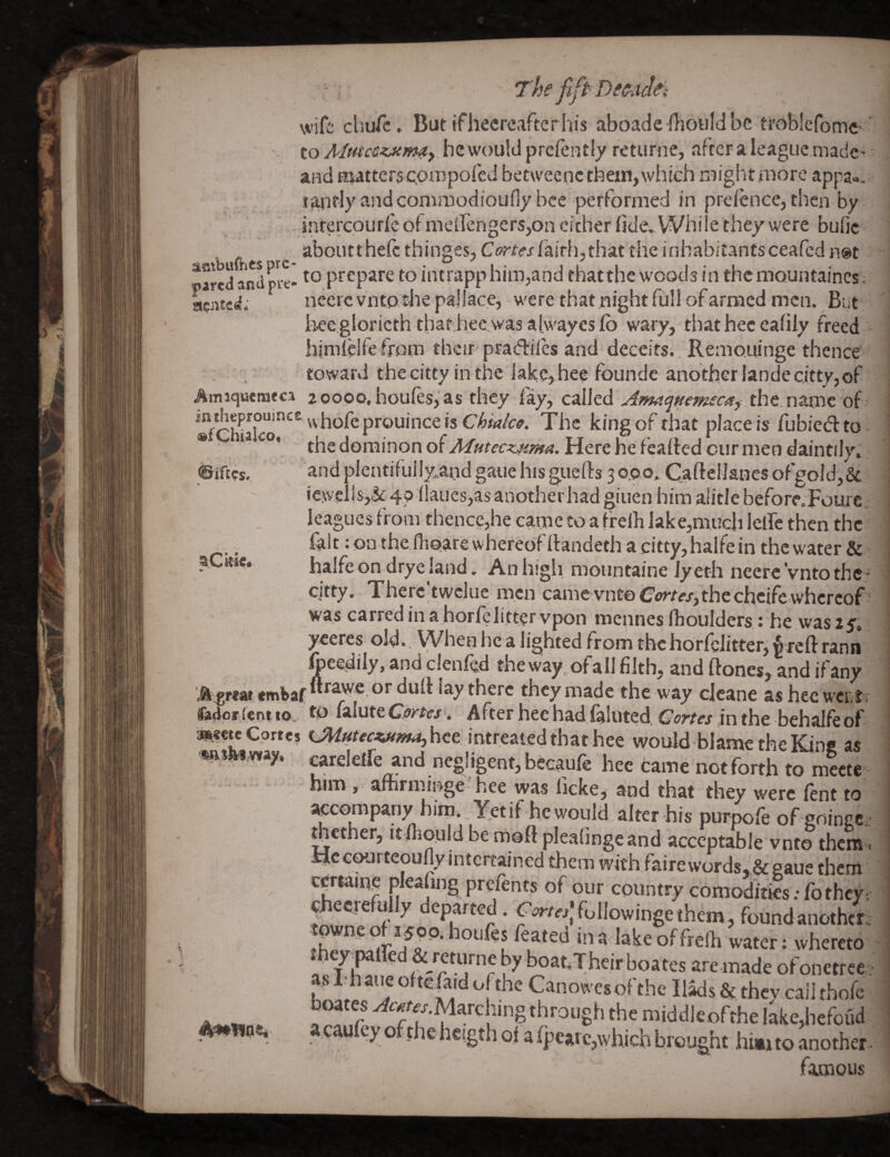 ■ The fift'DeSiul^i wife chufe. But Ifhecreaftcrhis aboadcAoiiIdbc ttoblefomc- . to AiutcSijtmay. he would prefentiy retunie, after a league madc' and nutterscpiispofed betweenc them,which mightiiiore appa». i^nfly and comraodioufiy bee performed in preiaice, then by inrerepurfe ofmeirengerSjOn cither fide^While they were bufic aboutthefc thinges, fairh,that the inhabitants ceafed n@t ^aredandme- prepare to intrapphim,and thatthe w'oods in themountaincs. ncJiKd. necre vntp the pajiace, were that night full of armed men. But* i^ee.glorieth that hee was alwaycsfo wary, that hec ealiiy freed hjmlellefrom their pradiles and deceits., Remo.uinge thence toward thecitty inthe'iake,heefoundc anotherlandecitty,of Amiquemrca 20000. houfes, as they fay, called A?m<]Hem£caf the nanic of king of that place is fubiedto ■ the dorainon of Here he fealfed cur men daintily, and plentifullyaod gaue his guefts 3 0.0 o. C.aftelianes ofgold, & icweilsySt 40 llaucs,as another had giuen him alitle before.Foure j leagues from thence,he carne to a tf elh lake,much Iclfe then the fait :onthefhoarewhereofll:andethacitty,haifein thcwater& halfeon dryeland. An high mountaine Jyeth ncere'vntothe* cjtty. Therc'twcluc men came vnt©G'<»‘r«,the cheifewhereof ‘ was carred in a horfelitter vpon mennes Iboulders: he was 25, yeeres old.. When he a lighted from the horfelitter, rann foeedily, and clenfed the way. of all filth, and ftones, and if any ftr-J--/U- .11 . . ^ . A.gr<M tmbaf “r^€, or dull lay there they made the way ejeane as hec wer t■; fedorfent to. tO wlute Cprtes , After hee had fainted, Gortes in the behalfe of ».«eteCprtej hee intreated that hee would blamc the Kins as ordelTe and negligent, becaufe hee came noefonh to S w™ . affirminge: hee was Ikke, and that they wete ' aecGmpany.hini. .Yptif hc would alter his purpofe of eoingc - thether, itlliould be moft plealingeand acceptable vnto theme Hecourteoufly intertained them with faire words, geeaue them cjrtain? pleahng prefents of our country comoditks; fothey. tn,!n ^ departed. rirr«;followingethem , found another, tb ^ feated in a lake of frelh water; .whereto ^ Y F ^ ^°®*’T^aeirboates aremade ofonetree. as I-haue oitefaid of the Canowesofthe Il^s & thev caii thofe boates ^c^f^.Marching through the middleofthe lke,hefoud acaufev of the heigth ol a fpcaic,which brought hi*i to another. furious