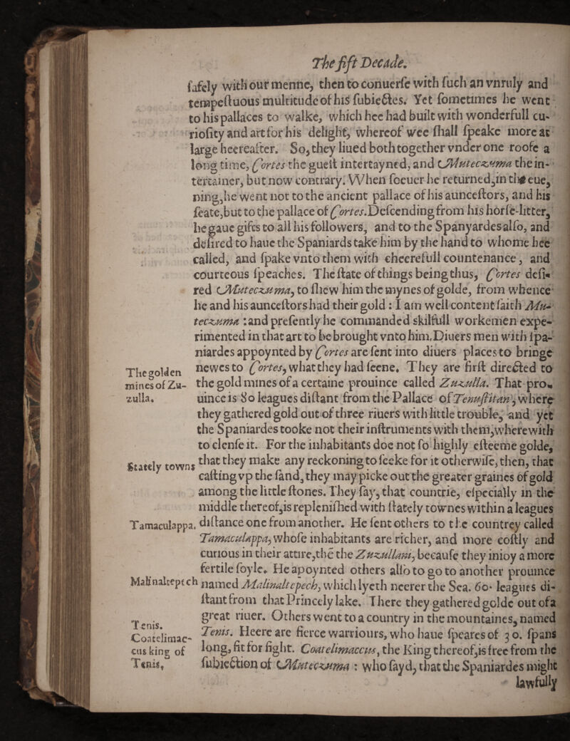 Th(fift Decide. V .# fafely with ourmennc, then to cohuerfc with fuch an vnruly and tcrapeftuous oiulticudcofhisi fubie^es. Yet fbmetimes he went tohispallaccs to walkc, which hcc had built with wondcrfull cu* riofityandartforhis deliglif, whereof vee fliall fpcake more at large hcereafter. So, they liued both together vnder one roofe a long time, (fortes the guell intertayned, and Ol4Htecs:,».ma the in- ■ tercainer, but now contrary. When foeuer lie returnedjin tii^ eue,. ning,he went not to the ancient pallace ofliis aunceftors, and his fcatCjbut to the pallace of ^orrej-.Defeendingfrom his horfc-litter, hegauc gifts to all his followers, and to the; Spanyardesalfo, and , deured to hauc the Spaniards take him by the liand to whome hec called, and Ipake vnto them with eheerefull countenance, and courteous fpeaches. Thcftate of things being thus, dcfi« red OVtnteczMmaf to fliew him the mynes of golde, from W'beuce he and his auncellorshad their gold: 1 am well content faith tec^uma undprefently he commanded skilfiill workemen expe¬ rimented in that arc to be brought vnto him.Diucrs men witJi Ipa- niardcs appoynted by fortes arc lent into diuers places to bringe T!ie<»oyeti newesto what they had Iccne, They are firft diredfed to mines of Zu- the gold mines of a certaine prouince called ZHKutla. That pro, zulla, uinccis 8o leagues diftant from the Pallace they gathered gold out of three ribers with little troobfr, and yet the Spaniardestooke not their inftrumencs with thcm,w'hcrcwith to clcnfe it. For the inhabitants doc not fo highly efteeme golde. Stately town* *^eckoning to feeke for it otherwife, then, that catting vp the land, they may picke outthe greater graincs of gold middle thercofjis replenished with ftately towncs within a leagues Tamaculappa. dittance one from another. He fent others to the countrey called 7^w?4«//<</?p^,whore inhabitants are'richer, and more coftly and curious in their attire,the the ZuzMllan^ beeauf(^ they inioy a more fertile fbyle. He apoynted others allb to go to another prouince named J'i(r4w^/f^?pfc^,vvjiiclilycth ncererthc Sea. 6o- leagues di- ttautfrom that Princely lake. There they gathered golde out ofa great riuer. Others went to a country in the mountaines, named Tents. Heerc are fierce warriours, who haue Ipearcs of 3 o. fpans longjfitfor fight. the King thereofjk free from the fubic^fronof U\/iHtecKM7m : who fayd, that tlic Spaniardes might lawfully 1 cnis. Coatelittiac-* cus king of 11