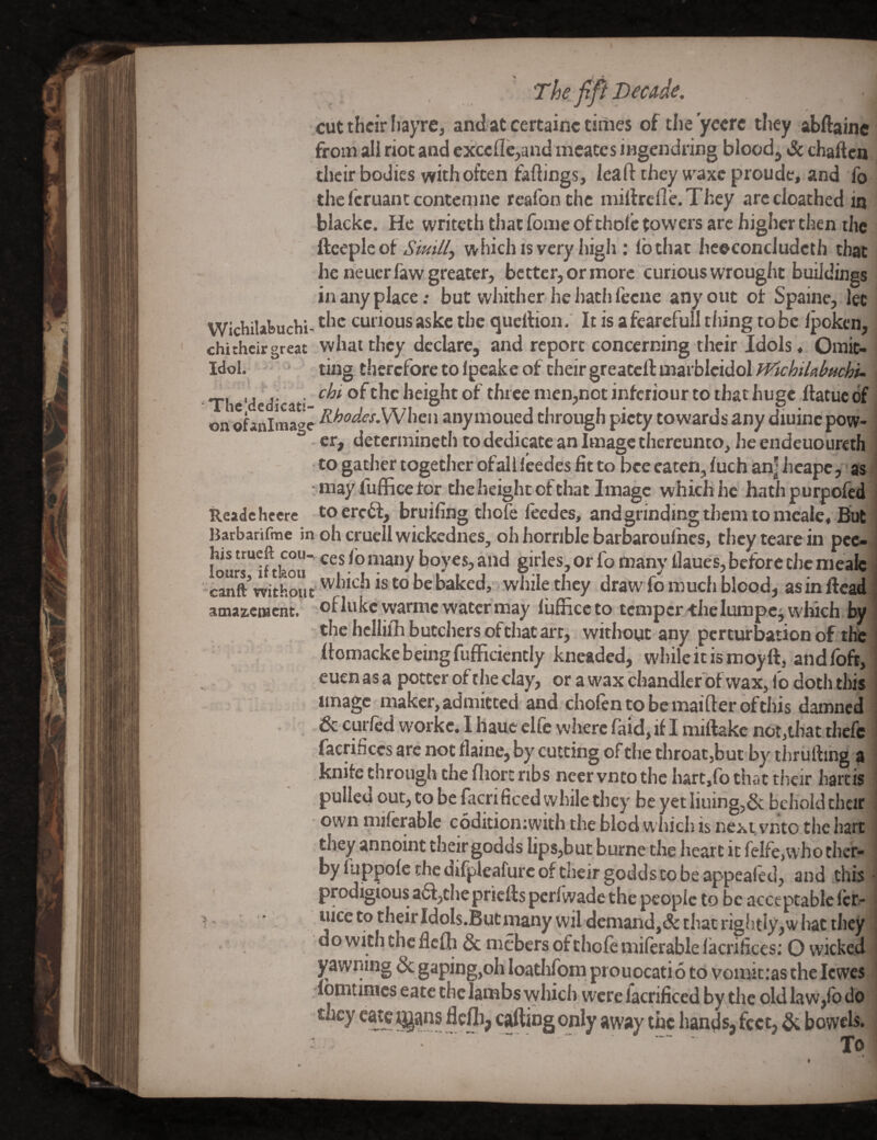 cut their IiayTC, and at certainc times of the yecrc they abftainc from ali riot and cxccfle,and mcates ingendring bloody & chaften their bodies with often fadings, lead they w'^axc proude, and fo thefcruantcontcmne reafon the milfrcfle.They arccloathed in blackc. He writeth that fome of thofc towers are higher then the fteepleof Siutll, which is very high ; lb that hcocondudeth that he netier faw greater, better, or more curious wrought buildings in any place: but whither he hath leeue any out of Spaine, let Wichilafeuchi- curious askc the quellion.' It is afearefull tiling to be Ipokcn, chitheirgreat whatthey declare, and report concerning their Idols* Orait- Idol.  ting therefore to Ipeake of their greatcll marblcidol WkhilabHchu The dedicaf height of three nien,not inferiour to that huge ftatuc of , on: ofanittiagc anymoued through piety towards any diuine pow¬ er, determineth to dedicate an Image thereunto, lie endeuoureth ■ , to gather together ofalileedes fit to bee eaten, luch an] iicape, as > may fulRce tor the height of that Image which he hathpurpofed Readchecrc tocrcbl, bruifing thole feedes, and grinding them to mcale. But Barbarifme in oh cruell wickednes, oh horrible barbaroulhes, theyteare in pec- j fours'^iftkor - ^ boyes, and girles, or fo many ilaues, before die mealc canft’witdlt while they draw fo much blood, asinftead.; amazciucnt. ofhikcwarme water may liifficcto temper the lumpcj which by the hcllifh butchers of that art, without any perturbation of the Itomackebeingfufficicntly kneaded, whileitismoyft, andfoft,! euen as a potter of t he clay, or a wax chandler'bf wax, fo doth this ^ ' . image maker, admitted and cholentobemaifterofthis damned . & curfed workc. I hauc elfe where faid, if I miftakc not,that thefe facrifices arc not flaine, by cutting of the throat,but by tiirulling a knife through the fliort ribs necrvntothc hart,fo that tlieir liarcis ‘ pulled out, to be facrificed while they be yet Iiuing,6c behold their own niifcrable coditioniwith the bled which is next vnto the hart i they annoint their godds lips,but burne the heart it feIfe,whother- by luppofe the difpleafurc of their godds CO be appealed, and thb j prodigious a£f,chepricfls pcrlwade the people to be acceptable Icr-1 many wil demand,& that rightly,what they J do with the ficlh Sc mebers of thole milerable lacrificesi O wicked 1 yawning & gaping,oh loathlbm prouocatid to vomic;as the Icwes ' lomtimes eatc the lambs which were facrificed by tlic old law,lb do they eatc ggans flcftip caftiog only away the hands, feet, ^ bowels* •  ... ' To ■ *