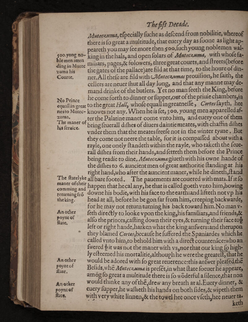 I'heflft Mutee^m, cfpecially fuche as defcend from nobilitie, whereof there is fo great a multitude, that eucry day as foone as light ap« peareth you may fee more then $oo.fuchyoung noblemen wal- joo.yong no- h^Is, and open folars of Mttec^atnut, with whofe fa- niiiiars, pages,& folowers, three great courts, and ftreets(before ?uma his the gates ofthe pallace)are fild at that time, to the houre of din¬ cellers are neuer Ihut all day long, and that any niannc may de¬ mand drinke of the butlers. Yet no manfeeth the King, before No Prince dinner or fupper,o«t ofthepriuic chambers,in wquall in great to the great ii*//, whole equallingrcatnellc, Ort^fayth, hce nesto Mutec- knowes not any. When he is let, 3 o®* young men apparelled af^ zuma, f gj. f Palatine maner come vnto him, and euery one of them SferScoringfeuerall dilhesofdiuersdaintiemeatcs,withchaffindilhes *** * ’ vnder them that the meates freefe not in the winter tyme. But they come not neerc the table, for it is compalled about with a ray!e, one onely ftandeth within the raylc, who taketh the leue- rall dilhes from their hands,and letteth them before the Prince being rcadie to dine. A/utec^magJlucthwith his owne hande of thedilliesto (S.auncientmcnofgrcatauthoritieftandingat his right hand,who after the auncient maner, while he dineth>ft and The ftatelyke all bare footed. The pauements arecouered with mats.Ifitlb wmmino and hecal any, he that is called goeth vnto him,bowing returningfto downehis bodic, with his face to the eatth:ahdlifteth not vp his - head at all, beforchc be gon far from him,creeping backwarde, for he may not return turning his back toward hira.No man v- Icth dircdily to looke vpon the king,his familiars,and friends,& alfo the princes,cafting down their eyes,& turning their face to§^ left or right handc,harken what the king anlwerstand therupon they blamed Orfc/,becaufe he fuffered the Spaniardes which he called vnto him,to behold him with a direct countenace;who an . Iwercd ^ it was not the maner with vs,nor that our king,lb high¬ ly eftcemed his mortalitie,although he were the greaterf, that he would be adored with fo great reuerence:this anlwer plealcdtlie lielids,\vhe Aintec^ma is prefct,in what ftate loeuer he appearc, amog lb great a multitude there is fo woderful a filencc,that non would thinkc any ofthc,drcw any breath at al.Euery dinner, & cuery fuppcrjhe walhcth his hands on both lidcs,& wipetii them with Vcry white Iinncn,& the towel hee once Yfeth,hee neuer ta* ' * - * \r^th theking. Another f oynt of ilate. Another foyntof ilate. An other poynt cf