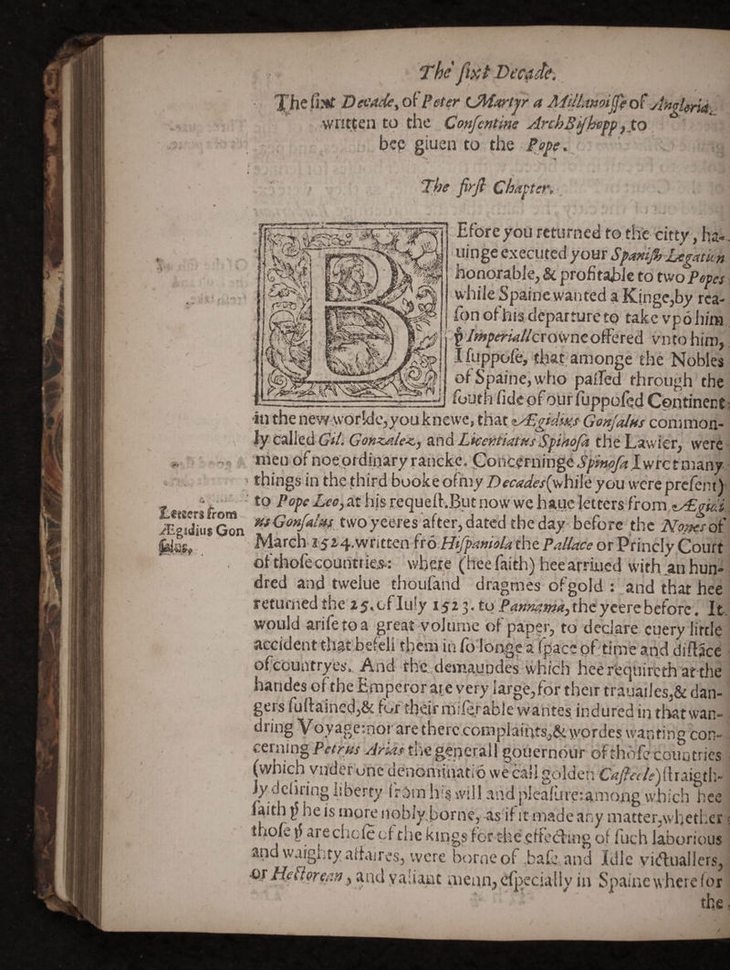 'the fi}ct Decide. Decade^ ot Peter a AiillajiioijfeoPjimi^^.^ written to the Confcntine ArchB^hefp ^XQ. bzp giuen to the Pm... ■ * ' The firfi Chapter. A ft. k Eforeyou returned to th'e citty, ha- iijnge executed your Spanip-hegatkn honorable, & profitahie to two Petes while Sjpaine wanted a Kinge,by rca- fpnoFhisdcparturcto take vpohiiH f /^y<rw//crowneoffered vnto him, Ifuppofe, that amonge the Nobles of Spaine,wfio palfed through the __ fouth fideofourfuppofqd Cbntinect •ill the new:Worlde,youknevve, that z^gidm Gonjalns conmion- Jy Q‘^zA GilsGonz/ile<,y iind Licer-tiatusSfihojk the Lawler, were nien of noeOrdipary ranckc, jConcerninge Spinefalyj re t many 4, , , things in the third bookeofhiy Z)fc<?^/<f/(whileyou wereprclem) c _-• tp at hls requeff^pt now we haue letters.from jigZ$^n ^<^‘'»/‘*% t'voyeeres after,dated the day before the Nm^ot' ' hfl^rch 15 i'^’Wtitten fr b Hijp/ifffol^tbc Pall/sce or Princly Court of thofe cpuritrie.s.: whet^ (hee faith) heearriued with_an hun¬ dred and twelue thoufand dragmes ofgold ; and that hee returned the 25,<jflu!y 15^3* tp the'y cere before. It. would arifetoa great volume of paper, to declare cuery little accident that befclj them in fo'longc atpace pf tirne and diftacc ofcPuntryes. And the .demaupdes which hee rfequircth at-the handes of the Emperor at e very large,for their trauailes,& dan¬ gers fu{lainecl,& for their milcrable wantes indured in that wan¬ dring Voyagemor are there complaihts,& wordes wanting con¬ cerning Pethis the general 1 gouernpur of thofe couptrics (which vuder one denominatip we ca!IgoldenC^/^r/f)(haigth. Jy dcliring liberty IrPm his will and pleafure;among which hee faith ^5 he is tnore noblyhorne, -as if it made any matter,whether ihofe are chole cf the kings for the.effe(fling of fuch laborious and waigiity affaires, were borne of .bafa and Idle viifluallers, at Heflerefin, and yaiiaut mean, cf|)ecially in Spaine where (or the
