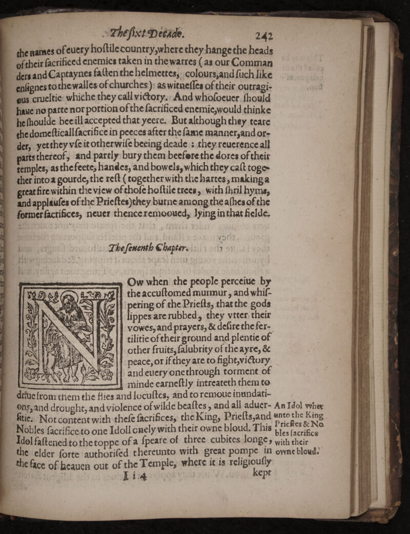 k I it' b ilj [ i 2-42 fhc name* ofcucry hoftilccountry,where they bangethc heads of their facrificed encmici taken in the warres (as our Coniman dcri andCapt^y^c* fatten the helmcttcs,^ coloursiand fuch like entignes to the walks of churches); aswitncllcsofthcir outragi- eus crueltic whichc they call vidory. And wh'ofocucr ihould haue no parte nor portion of the facrificed encmic,would thinke hclhouldc bee ill accepted that yeere. But although they tcarc the domcfticall facrifice in faeces after the lame manner,and or¬ der, yctthcyvfc it other wife beeing deade ; they reucrence all parts thereof, andpartly bury them bccfarc the dotes of their temples, as the fcetc, handcs, and bowels, which they caft togo thcr into a gourde, the reft (together with the hartes, makinga great fire within the view oftholc hoftilc trees, with ilirii hyms, and applaufcs of the Pricftcs)thcy. burne among the a(hc8 ofthe former fitenfices, neuer thence reiiiooucd, lying in that fieldc. 4 ■ i' : - ^ ^ -t4 -• \ J -r Uf '■ •' ir  1 Owwhen the people, perceiuc by the accuftomed murmur , and whiA pering of the Prieft s, that the gods lippcs arc rubbed , they vttcr their vowcs,and prayers,& defire the kr- tilitieoftheir ground and plentic of other fruits, falubrky of the ayre, & peace, or if they are to figh t,vidory and eucry one through torment. of , raindc earncftly intreateth them to drfuc from tnem the fifes and locuftcs, and to rcmoiic inundati- on^S^nd drought, and violence ofwilde beaftes, and all aduer- An Idol whtt fitic. Not content with thcfcfacrificcs, the King, Nobles facrifice to one Icloll cnely with their ownc blond* This facrific« Idolfaftened tothetoppe ofa fpeareof three cubites longc, ^hc elder forte ^uthorifod thereunto with great pompe in ownc bleuja ficc of hcauen out of the Temple, where it is rcligioufly . Ii.4 ■ ■ • ■' ■ ““i*