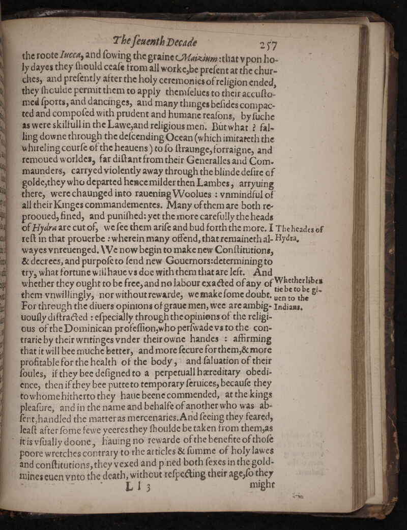 ; ^hefeuenth Decade 2^7 the roote/w£-^, and rowing the grainc :that vpon ho¬ ly dayes they fiiould cca(« trom all workc,bc prefent at the chur¬ ches, and prcfeivtly after the holy ceremonies of religion ended they Ihculde permit them to apply themfelucs to their accufto- med fports, and dancinges, and many thinges bcfidcs compac¬ ted and compofed with prudent and humane reafbns, by luche as were skilfull in the Lawe,and religious men*. Butwhat i fal¬ ling downe through the defeending Ocean (which imitatcth the whirei ing ceurfe of the heauens) to fo llraunge, forraigne, and remoued worldes, far diftant from their Gencralles and Com- maunders, carrycd violently away through the blinde dclirc of goldcjthey who departed hence milder then Lambes, arryuing there, were chaunged into raueningWoolucs: vnmindfulof all their Kinges commandementes. Many of them are both rc- prooued, fined, and puniflied: yet the more carefully the heads oiH)dra arc cut of, we fee them arife and bud forth the more. I Thehcadcs of way es vnreuenged. We now begin to make new Conftitutions, & decrees, and purpolc to fend new Gouernors:determining to try, what fortune will haue vs doe with them that are left. And whether they ought to be free, and no labour exaifted of any be^i* them vnwillingiy, nor without rewarde, we make feme doubt, uento th« For through the diners opinions of grauc men, wee arc ambig- indiaa*. uoufly di ftraded : efpecial ly through the opinions of the religi¬ ous ofthe Dominican profcflion,whoperl\vadc vs to the con- trarieby their writingcsvnder their ownc handes : affirming that it will bee muchc better, and more Iccurc for thcm,&more profitable for the health of the body, and faluation of their foulcs, if they bee dcfigncd to a pcrpctuallhaereditary obedi¬ ence, then ifthey bee putte to temporary fcruicesjbecaufe they to whome hitherto they hauc bccnc commended, at the kings pleafurc, and in the name and bchalfc of another who was ab- fent,handled the matter as mercenaries. And feeing they feared, leaft afterfome fewe yecresthey ffiouldc be taken f rom them,as it is vfually doone, hauing no rewarde of the benefite of thofe poore wretches contrary to rhe articles & fumme of holy lawes and conftitutions,they vexed and p:ned both (exes in thcgold- ifiines euen vnto the death, without refpefting their age,lb they .- • L 1 3