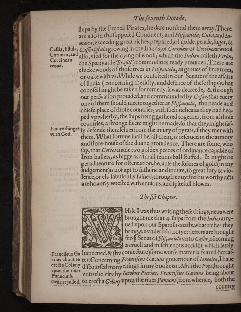 ' \ _ < (hips by the French Pirates, he dare not fend them away .There ' are alio in the fuppoied Continent, andC/^/’<?,and/<«- maica^ exceeding great riches prepared,of goJde,pcarJc,rugcr, & growing in theIlands,of CannuM or Cocewean^ooi. i Corinian,an<l alfo, vied for the dying of wooilf which the Italian calleth Verfitiy | wood the Spanyarde Brafilt) commodities ready prouidcd.There are , thicke woods of thofe trees in HifpamoUy asgroues of fine trees, or oakc with vs. While we confuited in our Senate of the affairs of India (concerning the fafty, and defence of thefe fbips)what counfcllmightbe taken for remedy,it was dccreede, & through our pcrfwalion prouided,and coramaunded by C<efar)th2x cucry one ofthemfliouldmeete together at theheadeand chiefe place of thofe countries, with fuch riches as they had hea¬ ped vptwherby, the fhips being gathered together, from al thofe countries, a ftrongc fleete might be made,fo that theymight faf* Future thinges ]y jefende themfelues from the iniury ofpyrats,if they met with * them. What fortune fhallbefall them, is referued in the armory and ftore-houfe of the diuinc prouidence. There are feme, who fay, that Orte/made two golden pceces of ordinance capable of ’ Iron bullets, as bigge as a fmall tennis ball fluffed. It might be peraduenture for oltentation,becauIe thefoftnes ofgold(in my iudgcment)is not apt to fuftainc and indure, fb great fury & vio- lcnce,or els fabuloufly fained,through enuy:for his worthy ads.' arc howerly wrefted with enuious,and Ipitefuli blowes. Thefifi Chapter. , Hilc I was thus writing thefe things,news were brought me that 4. fhips from the Indiesnrry | ued vpon our Spanifli coafls,what riches they bring,we vnderftad r.otyet: letters are brought fro (> Senat otHifpanielavnto C<e/4r,cocerning a cruel] and mifehieuous accidet which lately 'Francifeus Ga happened,& (by coniedure)fome worfe matter is feared hereaf- I raius about t® ter.Concerning Frmc'^cus Garaius gouernour ofh7mica^hx.\c ercdaCoIony difeourfed many things in my books to AdridthQ brought Panucu* is Fterms, Franeijeus Gurams being about Wife rcpulfcd. to ered a cikty vpon the riuer Fmu€Uf{(wm whence, both the -~ .-r-^-V -- country