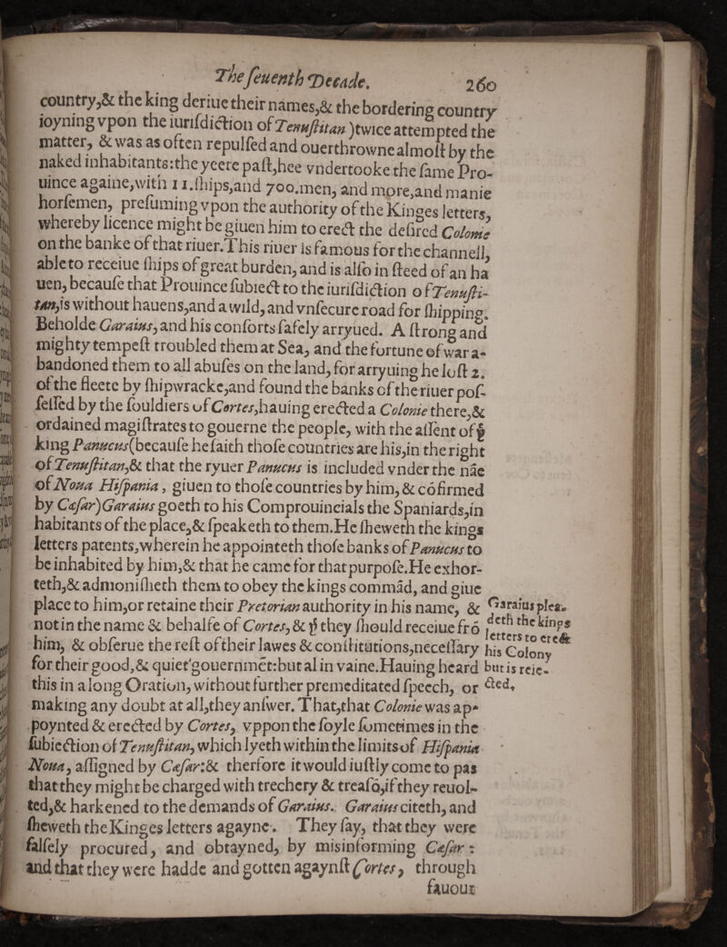 f ^^efeuenthqyccadc. '260 countryA the king deriue their namesA the bordering country loyningvpon theiurifdiclrionofZ.;.«>^«)twiceatt^^ matter, & was as often rcpulfed and ouerthrownealmolt by the naked inhabitants:theycere paft,hce vndertooke the fame Pro- uince againe,witn 11.(hips,and yoo.men, and more,and manie horfemen, prefuming vpon the authority of the Kinges letters, whereby licence might be giuen him to ered the defircd Co/ome onthe banke ofthatriuer.l his riuer isfamous for the channel! abicto receiue Ihips of great burden, and is alfo in (feed of an ha r^,is without hauens,and a ivild, and vnlecurc road for (hippin®. Beholde Garaws, and his conforts fafely arryued. A ft rong and mig hty tempeft troubled them at Sea, and the fortune of war a- bandoried them to all abufes on the land, for arry uing he loft 2. of' the fleetc by ftiipwrackc,and found the banks of the riuer poP felled by the fuuldlers ofCTArttf/jhauing ereded.a Coloyiie there,5c - ordained magiftrates to gouerne the people, with the aifent off king Famcfis{bccAuk hefaith thofe countries are his,in the right ofTenuftitanfiL that the ryuer Pmucus is included vnder the nac o^Noua Hijpania, giuen to thofe countries by him, & cofirmed by C<tfar)GaraiHs goQtb to his Comprouincials the Spaniards,in habitants of the placeA fpeaketh to them.Hc Iheweth the kings letters patents,wherein he appointeth thofe banks of Pmucus to be inhabited by him,8c that he came for thatpurpofe.He exhor- teth,8c admoniilieth them to obey the kings commad, and giuc place to him,or retaine their Pretorim authority in his name, 8c plea, notin the name 8c behalfe of they fliould receiue fro ‘^’ekinps him, 8c obferue thereftoftheirlawcs8cconftitutions,neccirary hircolon^'* for their good,& quiet'gouernmetrbut al in vaine.Hauing heard but is rcic- thisin a long Oration, Without further premeditated fpecch, or making any doubt at a]l,they anfwer. That,that Colonie was ap» poynted 8c ereded by Cortes, vppon the fbyle fomecimes in the fubiciftion of Twhich lyeth within the limitsof Hiffmut- ■ Noun, aftigned by CtefariSx. therforc it would iuftly come to pas thatthey might be charged with trechcry & treafo,ifthey rcuol^ ted,8c harkened to the demands of Gfiraius.. Garaius citeth, and fkeweth the Kinges letters agaync. They fay, that they were falfely procured, and obtayned, by misinforming CAjar-. and tlut they were haddc and gotten agaynft Cortes, through fauoui