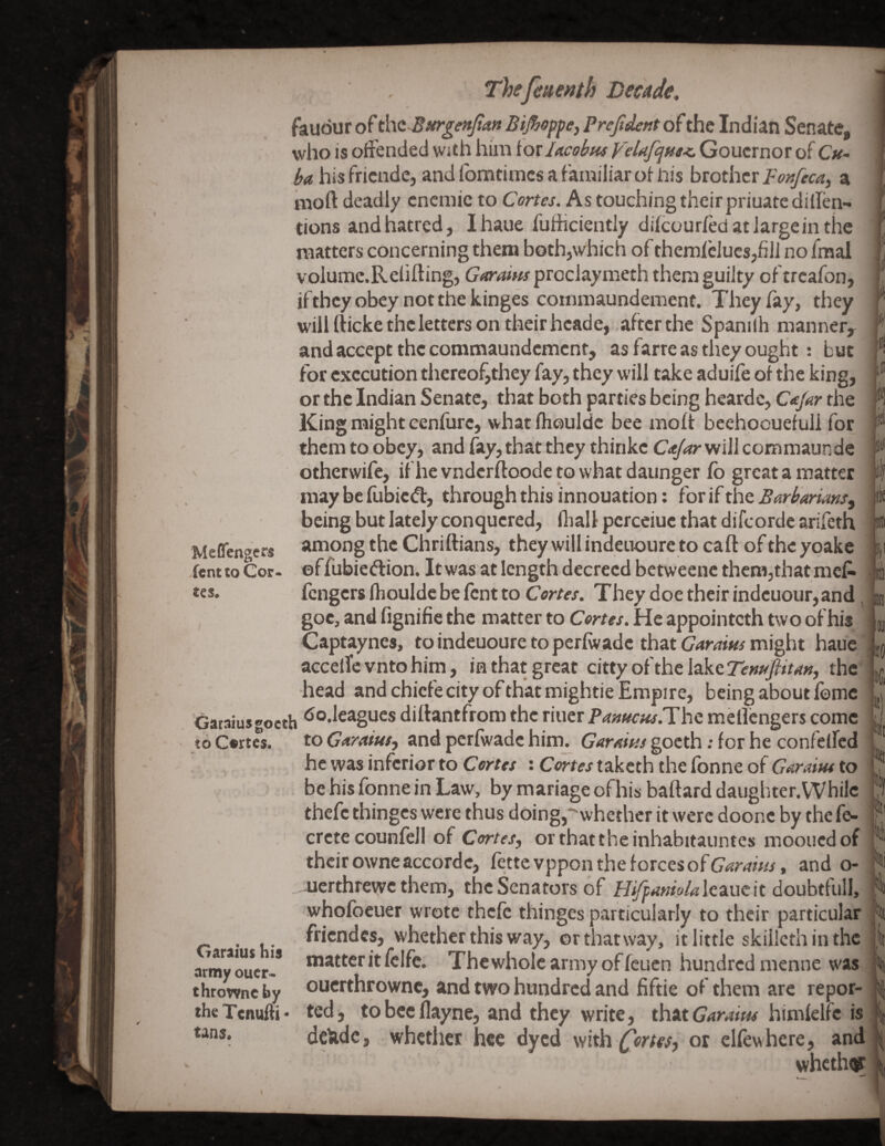 faudur of thtBurgenJlan Bijhoppey Prejident of the Indian Senate, who is offended with him foildcobtu VeUfcjHs<. Goucrnor of C/^- his fricnde, and fomtimcs a familiar of liis hzothtx Fortfecay a mofl: deadly cncmic to Cortes. As touching their priuatedillen- tions and hatred, I haue fufhciently difcourfed at large in the matters concerning them both,which of theraielucsjhii no fmai voIumc.Relifting, proclaymeth them guilty oftrcafon, if they obey not the kinges commaundemenf. They fay, they will fticke the letters on their hcade, after the Spanifh manner, and accept the commaundement, as farre as they ought: but for execution thereof,they fay, they will take aduife of the king, or the Indian Senate, that both parties being heardc, C^Jar the King might cenfure, what fhoulde bee moft bcehoouefuli for them to obey, and fay, that they thinkc C/tJar will commaunde otherwife, if he vndcrftoode to what daunger fo great a matter may be fiibied, through this innouation; for if the Barb'manSy being but lately conquered, fliall pcrceiue that difeorde arifeth among the Chriftians, they will indeuoure to caft of the yoake ©f fubiedion. It was at length decreed betweene them,that meP- fengers fhoulde be fent to Cortes. They doe their indeuour,and, , goc, and fignifie the matter to Cortes. He appointeth two of his Captaynes, to indeuoure to perfwade that Garams might haue accefTc vnto him, in that great citty of the lake the head and chiefe city ofthatmightie Empire, being about feme Garaiusgoeth <^®deagucs diftantfrom the riuer pMffcw.Tbc mellcngers come to C»rtes. to GM'diusy and perfwade him. Garvins goeth; for he confelfcd he was inferior to Certw : taketh the fonne of to . be his fonne in Law, by manage of his baftard daughter. While thefe thinges were thus doing,whether it were doone by the fe- crete counfell of Cor/<?/, orthattheinhabitauntes moouedof their owne accorde, fette vppon the forces of Garams, and o- aierthrewe them, the Senators of H^^wW^lcaucit doubtfull, whofbeuer wrote thefe thinges particularly to their particular friendcs, whether this way, or that way, it little skillcth in the matter it fclfc. The whole army of feuen hundred menne was ouerthrowne, and two hundred and fiftie of them are repor¬ ted, tobceflayne, and they write, f^iriXCaraim himfelfe is deUde, whether hee dyed withor elfewhere, and whethot Meflengers ,fent to Cor- «es. in lO, Garaius his army oucr> throwne by the Tenufti - tans.