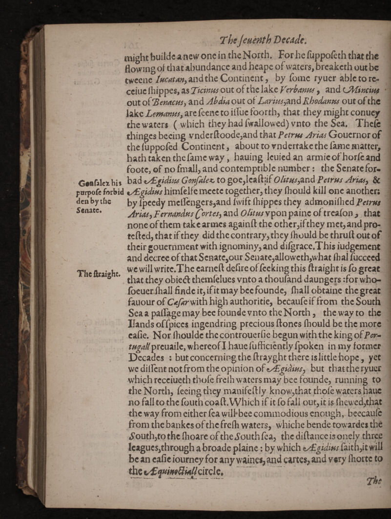 Senate. flowing oji that abundance and hcapc of waters, breakcth out be twcenc iHcatMi) and the Continent, by romc ry uer able to rc- cciuc(hippes,as7i'cw«^oiitofthclakcffr^4»«y, LMincim • out of 'BemcHSi and Ahdia out of Larm^^znd Rhodantu out of the iakcX(f/w<t««^,arcfeeHCtoiiruefoortb, that they might conucy the waters ( which they had fwallowed)vnto the Sea. Thcfe thinges becing vnderfloodejand that Pftrw Gouernor of thefuppofed Continent, about to vndertakcthe fame matter, hath taken the fame way, hauing Icuicd an armic of horfc.and footc, of no fmall, and contemptible number: the Senate for- Gaafaleihi* \i‘i.d^y^gtdiH(GonfdexJXo%ot^ee^^'^^OlitHs^zVidRetrusArtM^ & pnrpofe forbid %/£gidms himfelfe mcctc together, they fliould kill one another; den by the by f needy mellcngersjand hvift Ihippes they admoniflicd fetrus Arias, Fernandas fortes, and vpbn painc of treafon , that none of them takearmes againft the other,ifthey met,andpro- tefted, that if they did the contrary, they Ihould be thrufl out of their gouernment with ignominy, and difgrace.This iudgement and decree of that Senate,our Senatc,alIoweth,what ftial fuccced we will writc.The earneft defire of fccking this fti alght is Co great that they obiedl themfelues vnto a thouflind daungers :for who- foeuer.fhall finde it, if it may bee foundc, fhall obtainc the great fauour of Cafarmtb high authoritic, becaufe if from the South Sea a paffage may bee founde vnto the North, the way to the Hands offpiecs ingendring precious ftbnes fliould be the more cafie. Nor Ihpulde the controuerfie begun with the king of /«^4^preuai!c, whereof I haue fufficiently fpoken in my former Decades ; but concerning the ftrayght there is little hope, yet wcdilfentnotfrom the opinion of but that the ryucr which receiueth thofe frelh waters may bee foundc, running to the North, feeing they manifeftiy know,that thole waters haue no fall to the fouth coaft. Which if it fo fall out, it is fliewed,that the way from cither lea wilfbee commodious enough, beecaulc from the bankes of the frelh waters, whiche bende towardes the .S’outhjtothclhoareoftheiS’outhfca, the diftance is onely three lcagues,through abroade plaine: by which tAEgidins raith,it will be an cafie iourncy for any waines, and cartes, and vary Ihortc to thevd^ww^M/ZcircIc. -- The The firaight. .H