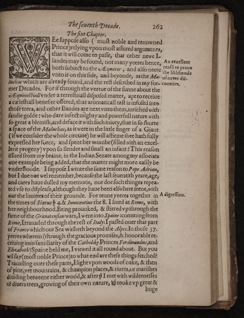 Tkefeuenth Vmdc. 262 Thejixt chaffer^ ^ Ee fuppole alfo ( moft noble and renowned I Prince)relying vpon moft allured argunaenrs^ that itwill come to palFc, that other newcL landesmay be Found, not many yeeres hence, f^cellenc both fubied to the ^c^nator, and alfo ncere ® _vntoit on thisfide, and beyondc, asthc/i/^. ofnem iHchAs which arc already found,and the rclt delcribed in my for- conerics. mer Decades. For if through the vertue of the funne about the t/EquinoBiAllvnAox a terreltriall difpofed matter, apt to rccciuc * ac^Iettiali benefite offered, that aromaticall taft is infufed into d^ofe trees, and other Ilandes arc next vnto themfmriched with fandie golde: who dare infed mighty and ppwerfujl nature with fo great a blemi(h,and deface it with fueh iniury,that in fo fliorte a foacc ofthe MalftchaS) as it were in the little finger of a Giant (ifwedonfider the whole circuite) he will affirme Ihce hath fully cxprelfcd her force, andfpcnthcrwombe(fillcdwithancxccI- Jent progeny) vpon fo llenderandfmall an infant ?This rcalbn ilfucd from my braine, in the Indian Senate amongmy allbeiats oiie example being added, that the matter might more eafily be vnderftoode. Ifuppofc,Iwrotcthcfamcrcafonto/*ep^y^</m», blit Idoe not wel remember,becaufc the laft feuentith ycafc,agc, and cares haue dulled my memorie, nor doe fuchthinges repea¬ ted vfc to difpleafe,although they hauc been cllwherciccnc,with / but the limittes oftheir groundc. .For tenneyeeres together in A digreffion; the times of Sixtus § 4.& Inmcentius the 8.1 liued at Romty with herncighbourhood.BcingprGUoked, & ftirredvp through the fame ofthc Gramttnfim wars,I went into SfAtne rcoraming from /iw»<r,Itrauailed through the reft ofItdy-X palfed ouer that part of trance which our Sea waflieth beyond the Alpcs.ln thofc 3 7. yeeres wherein (through the gracious promilcs,& honorable re- ceiuing info familiarity of the Cathohk^Vtincis FerdinaudusyZXii. £/«^<f/)^jSpainc held me, I viewed it all round about. But you wil fay(moft noble Princc)to what end arc thefe things fetched? Trauailing ouer thefe parts,I light vpon woods of oakc, & then of pinc,yct mountains, & champion placcs,& riucrs,or marillics diuiding bctwccnc cither wodd,& after ^ I met with wildcrneircs of diuers trccs.firowing of their own nature, tooke vp great & huge