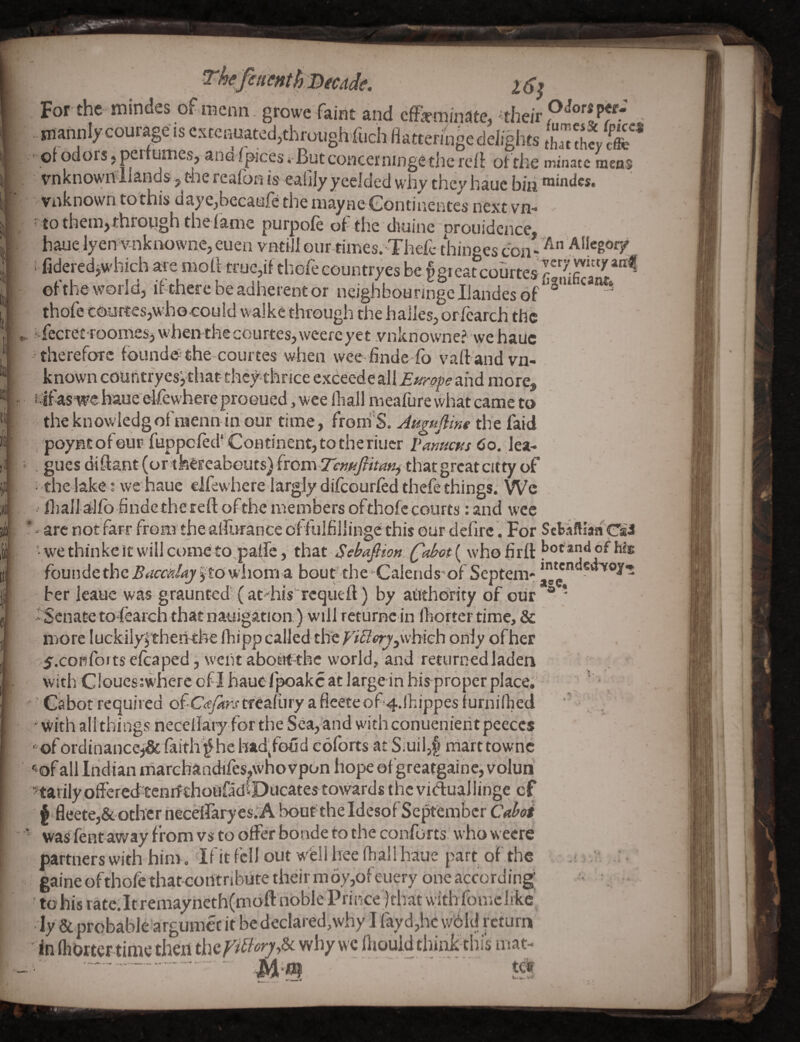 'ere. l6i It ifi For the mindes of menu, growe faint and cffkm/nate, - . inahni/courage is cstcnuatcdjthmugh’fuchflattemige delights tha^ tLy • of odors, peitumcs, and Ipic'es i-Butconcerningethc rcfl of the minatc mens vnknown Hands j the reafbn is eaGly ycelded why they haue biii roindcs. vnknown tothis daye^becanfe the mayne'Gontiiientes next-VH* ' to thenijthrotigh thefanie purpofe of the diuinc proiiidcnce. haue lyen vnknowne, euen vntiil our times. Thefc thinees coiuAllegory I fidered^which are moll true,if thofeecuntryes be §gieatcourtesP7ra'^*”'^ of the world, ifthcre be adherent or neighbouhngeljandesof thofe courtesjwho-cotild walks through the hailesjorfcarch the ^ i-fecret roomesj wheivthecourtes, weercyet vnknovvne? we haue •therefore founded the courtes when weefinde fo vaftand vn- known couhtryesythat-they thrice exceede ^MEtirope and more, K’ifas we haue eifewhereproGued, wee Ihail naeafure what came to theknowiedgofraenn in our time, froni'S. AHguJline the faid , poynt of eup fuppeled* Continent, to the riucr pamens Co. lea* i . gues diftant (or tfceFeabeuts) from that great citty of ^ the lake; we haue clfew here largly diicourled thefe things. Wc iliallalfb findethe reft ofthe members ofthofe courts: and wee ' - arc not farr from the aftlrrance of fulfillinge this our defirc. For SetaHlafl Gii 'wethinkcitwillcometopatre, that Sebafiion Qfd><3t \ who fir ft f>otandof We founde the BaemUj j to wilom a bou t^th e Calend sof Septem* S ber leauc was graunted'' (at'‘his'‘rcqueft) by aitthdrity of our ® * “ Senate tofearch that nauigation) will returnc in lliortertime, & more luckilyl’theri'the fhipp called the f’i!^<>^,\vhich only of her >5'.confoitsefcaped, wentaboHt-thc world, and returnedladen with Ciouesiwherc of I hauefpoakc at large in his proper place.' ^ ■ Cabot required Qi'C<e/arstreafury a fleeteof 4.1hippes furnillied ' with all things neceilaiy for the Sea, and withconuenierit peeces ^ofordinancej& faitlf^he had^foud coforts at Siuil,f» marttownc •^of all Indian marchandifes.whovpon hope ofgreatgainc, vplun ^tarily offered'tcnrfthoiifldCDiicates tovvards the vitftuallinge cf f fleete,& other neceiraryesvA bout theIdesdfSe^embcr Caboi was fent away from vs to offer bonde to the conforts. who weere partnerswith him, Ifitfcll out w'ellheelhali haue part of the gaine ofthofe thatcoiltribute their m6y,ofeuery one according; to his rate.Itremayncth(moft noble Prince jthat with fomc like • ly & probable argumec it be declared,why I fayd,hc wdld return in (horter-time then why wc lliouid think-tbi's mat- .... Mm ...' m
