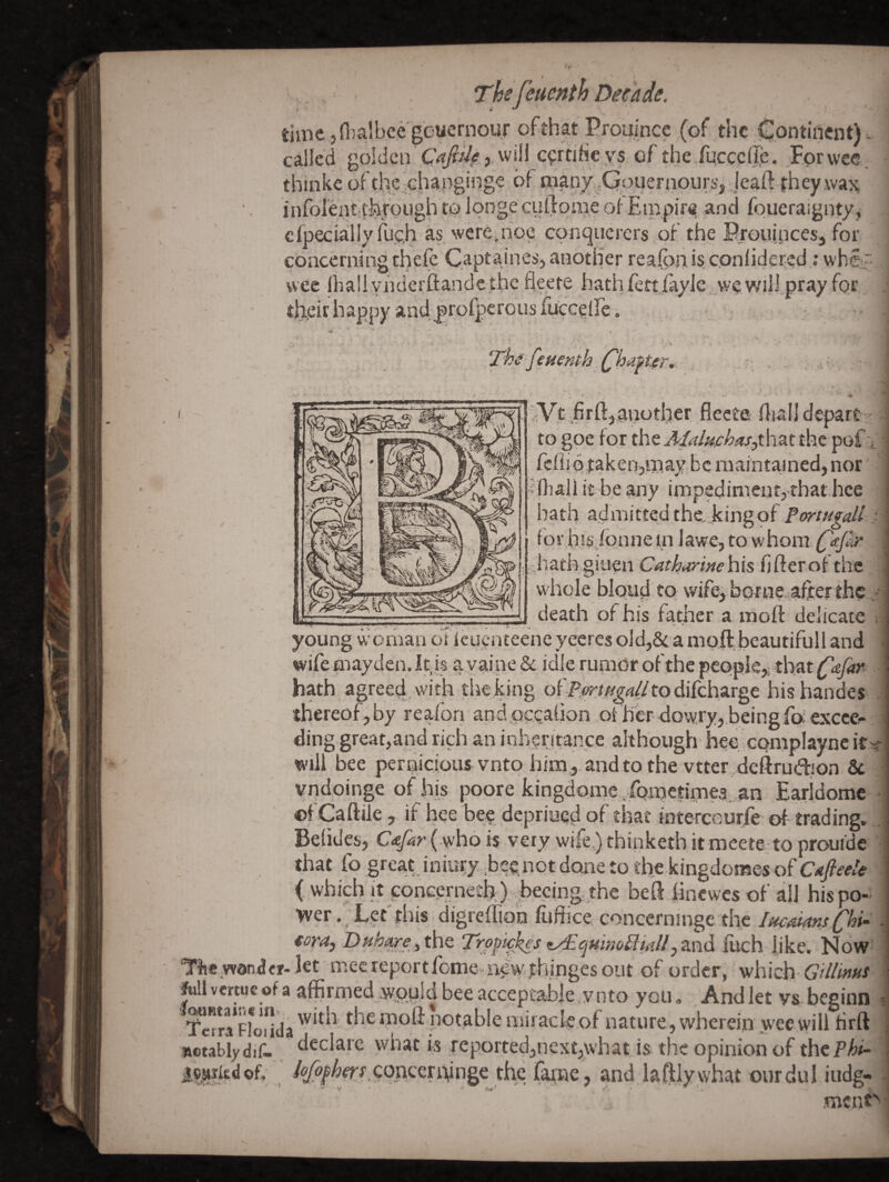 > Thefeuenth Decade. timcjnialbeegbuemour of that Prouince (of the Continent) v called golden will c^rtiheys of the.fucccllp. For wee. thinke of the ohangii^ge dl niany,,Qpuernoiii>', je^ infolent,through to ipngecuftpuje ofEmpir<i| and foueraignty, cfpecialiy fuc,h a§ werepioc conqiicrcrs of the Prouijicesj for concerning thefc C.aptaines, another reafon is, cpnlidered; whey wee Ihallynderflandethe fleere hathfett,/ayle wewill.pray for, their happy and profperousfucceire, • . * The'feumh .(^hafte)'.x ' ■ .t V' _ , ^ -r ..V - • , V - ■ - ‘iVt .firftjaviother flecte iljalj depart ' to gpe ioxthtAIaluichaSythztt^z pof v fchidtakenjinaybc maintained, nor ifliali it be any impedimeutj that.hce hath admitted the, Jcingof Portugall i for hIsjon n e in 1 awe, to w horn C'^pn ;hath giuen Cathannehis fifterot the w hole blond to wifej borne after the .• death of his fatirer a inoft delicate ; young wOman of leuenteene yeeres old,& a moft beautifull and wife may den. It is ayaine & idle rumor of the people,; tlrat (^dfar hath agreed, with the king of to difeharge hishandes thereof, by reafon andpccahon of her dowry,.being foexccei- ding great,and rich an inherirance. although hee complaync it will bee pernicious vnto him,,, and to the vtter.deftrudion Sc vndoinge of.his poore kingdo.me,.fometirne3,,an Earidome ©f Caftile, if hee bee depriued of that interceui-fe of trading. i which it concerneth). hecing. the beS hnewes of all his po¬ wer. Let'this digreffioh fufficerconcerninge the lacMsChi- fora) Duhare yt\\t Trppipies zy£qHimPlhiU Inch dike. Now Tfieyvdndfr-let mecreportfome iyewyhingesoiit of order, which GUlmm ftill vmuc of a affirmed .wpuld bee acceptable ,ynto you. , And let vs beginn Km’F*o“!da moft pot.able mirack of nature, wherein wee will Hrft notablydif-. reported,next,what is the opinion of thepA^ tc^0dof; /^^/lerr.conccndnge the fai;ne, and daftly what ourdul iudg« ment