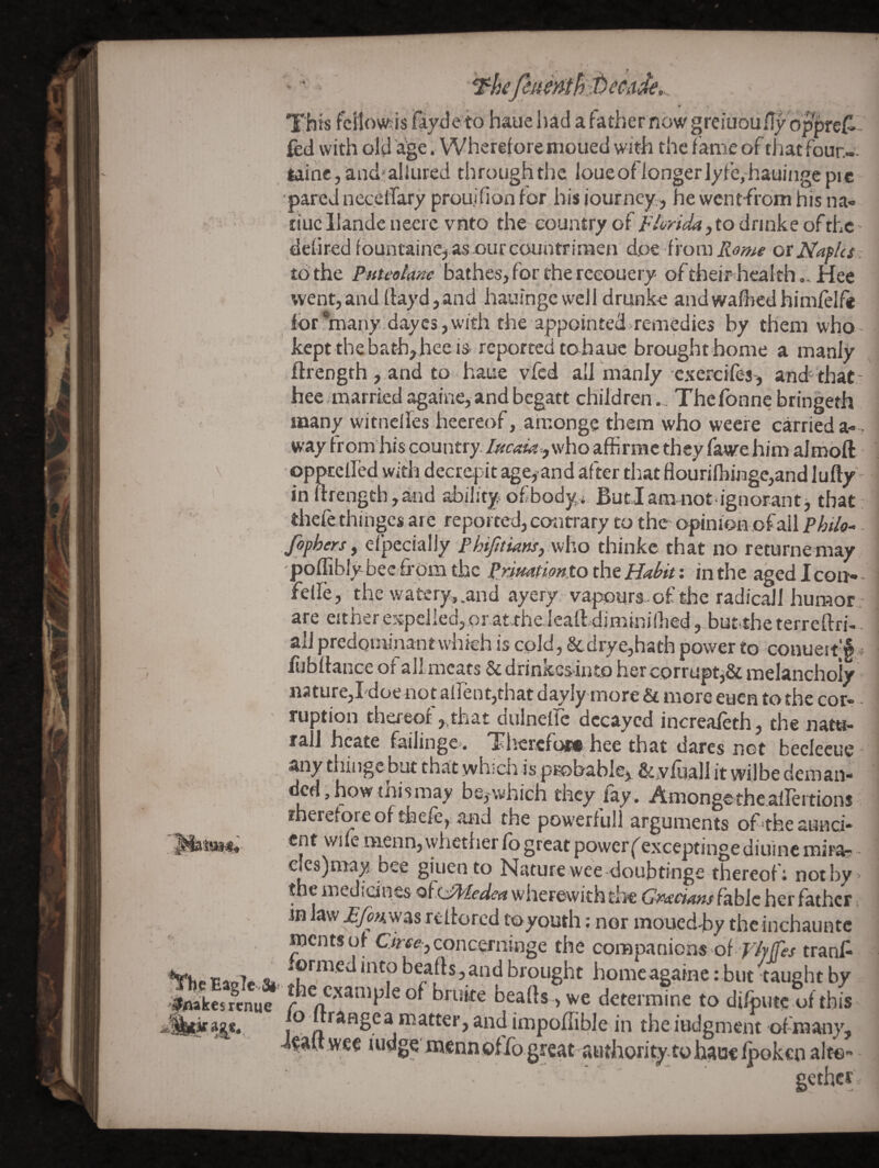 e 0i/i I'iiis fcllowis fayde’to hauehad afathernowgrciuoufl^op^refl- fcd with old age. Wherefore moued with the fame of that foun- lalnc, and^allLired through the loue of longer lyfcj-hauiiige pic ■pared neccifary prouifion for his journey,, he wcnt-from his na- tiuc llande neerc vnto the- country of FlayicU, to drinke of the defired fountainc, as ourcountriraen doe from Rome otNafUt : to the Puteokne bathes, for the reeouery of their hcalth „ Hee went,andllayd,and hauingewell drunke andwaffiedhimfelf* ior*mai;iy.dayc3,\vitli the appointed remedies by them who- kept the bath,hee is reported to hauc brought home a manly ftrength , and to haue vfed all manly csercifes-, and- that.' hee married againe, and begatt children.. Thefonne bringeth many witnclfes heereof ,,arconge them who weere carried a- , way ir om'his country. who affirmc they fawre him almofl: oppEelfed with decrepit age^ and after that flourifhij3ge,and lufty in ftrength,and abilityf of body* Butlam not ignorant j that thefe thiiigcs are reported, contrary to the* opinion of ail . fophersy efpecially Phijttians, v^ho thinke that no returnemay -poflibly beefrpmthc PrimpiontozhtHahit: in the agedlcon- - felfe, the watery,.and ayery; vapours-of the radicail humor • are either expelled, or at-fhelealldiminilhed, but,the terreftrh. all predominantwhich is cold, & drye,hath power to couueit|f.. fubftance of allmcats & drinkcslnto her corrupt^Sc melanchoiy naturCjI'doe not aftent,that dayIy’more & more euen to the cor* - ruption thereof,,that dulneire decayed increafeth, the natu¬ ral! hcate failinge. Tliercfow^ hee that dares not beclecue* ^^dngc but that wh.’cn is prohabie,, &,viuall it wilbe deman¬ ded , how thismay be,-which they fay. Amongethe.airertions rhereforeof thefe, and the powerful! arguments of'theaunci- ent wife menn, whether fo great powerf exceptinge diuinc mira- clc8)may bee giuen to Nature wee-doubtinge thereof i noti)y, the medicines ofzJMedca wherewith the Gmcians fable her father in law reflorcd toyouth: nor moued-hy the inchauntc ments of Clmjconc^rninge the companions of'^/y/Tw tranf- *rhe PaoTe. beafts,and brought home againe: but taught by '|tflakes«nuc bruke beafts ,we determine to difputc of this G rangea matter, and impoftible in the judgment of-many, d^aUwee ‘^Jwg^dnennoiTogreat-authoritytohaaelpokenalte gethcr