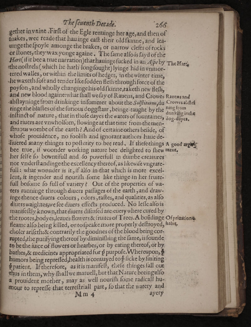 f^ejeifvmh Decade. ’266- gcthcrin vftiKe .Firft of the Egle renuingc her age,and then of -Inakes.wee readethat hauinge eaft-their o!dfkmne,and ica- tiingethe ipoyle amonge the brakes, or narrow clefts of rcKks ' or itonesy they wax yonge againe, Tiie fame alfo is fay d of the Hart{ li It bee a true narration)that hauinge fucked in an 46^ by xheHar^ ctlisnoftreis (.which iie iiath Jongfoughtj lyingc hidinvnnior- ” tered wailes, or within the limits of hedges, in the winter timej viie waxethfoft and tender like fodden fleihthrough force of the poyfon ,and wholly changinge his old fkinnc,taket-h new flefh, and itew blood againenvhat fhall wefayofRauens,-and Crowes RaucBsand .abftayninge from drinkinge infommer about thQSo{/ltmm,du Crowcsai;llei ringe theblartes ofthe furious doggftarr, beinge taught by the “’S dnftina: of nature, that in thofe dayes the waters of fountaines, dolS andriuersarevnwholfom,flowingeat thattime from theraen- ^ ' ftrtious vvotnbe of^the earth ? Andof eertaine others belide, of whofe prouidence, no foolilb and ignorant authors haiie de- iJiuered many thinges topofierity to bee read^ If th'ciethings A good argiii^ bee true, if woonder working nature bee delighted to lhew '««*t» ' her felfe fo bowntifull and -fo povverfull in duinbe creatures not v’nderftandingethe excellency thereof, as likewife vngrate- full: whaf woonder is it.,if alio in that which is more excel¬ lent, it ingender and nourilli dome like thinge in her fruitc- full bolbme fo fullof variety ? Out of the properties of wa¬ ters runningc throughdiuers palfagesofthc earth,and draw- inge thence diuers colours, odors ,taftes,and qualities^s alfo diuerswalgh'tes^wcfee diuers effedfs produced. No lellealibis raanifeRiy known,that diuers dileafed arc eucry where cured by the rootesjbodyesjieaues flowers,& fruitesof Frees. A boudinge Ofprfaaitlonft fleame alfo being killed, or toipeakc morc properly deltfoyed, clioler aril)erh;& contrarily tlic goodnes ofthc blood being cor¬ rupted,the purifying thereof by diminiflring thcfanie,isfoundc to bethe iuice of flowers or hearbes, or by eating thereof, or by bathes,& medicines appropriated for ^ purpofc.Whereupon,,{ humors being reprellcd,health is conuay ed to § licke by finiting § patient. Iftherefbre, asitismaiuTefl, thefe thingesfall out •thus in them, why lhall we mat uell, but that Nature bceingalfb a prouident mother, may as well nourilh ibtne radical! hu- - ifliour to reprelle that tcrreftriall part, fo tiiat the watery and