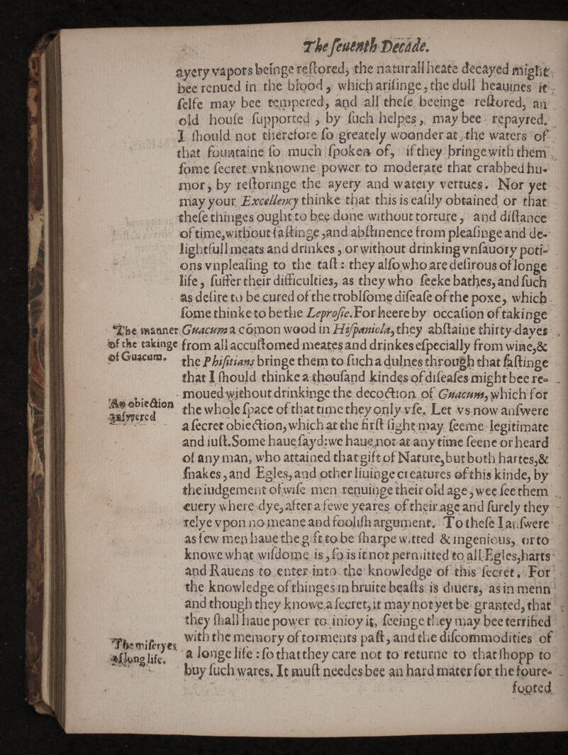 Thefeuentht)ecade. ayery vaporsbeinge redored, the natural! heate decayed might:; hecrenucdin the bi'Qod, which arihnge, the dull hcanines ft ,- felfc may bee te,a>}icfed, a^id all'thele,'beejnge reflored, an old houfe fupporte^ ? by/iich help.esmay bee repayred. I Ihould not tiieretore fo greately woQnderat.,the waters of', that foimtaine fo much fpokea of, ifthey bringe,with them ,, fomc fecret vnknowne ,power to moder,ate that crabbedhu- mor, by reftonnge the ayery and watery vcrtues. Nor yet may your. thinke that this is ealily obtained or that thefe thinges ought to bee done without torture, and diliance : oftime,without(a.l-hnge,andab(hnencefrompk,ahngeandde- lightfullraeatsand drinkes, orwithout drinkingvnfauoiy poti= onsvnpleafing to the taft : theyalfowhparedenrous ofionge _ life, fufFer their difficulties, as ffiey who feeke baffics, and fuch as dehrc to be cured of the troblfome difeafe ofthc poxe, which Ibme thinke to be the Lefrajie. For heerc by occalipn of takinge GftacHPia comon wood in Hifpmicia, they abftaine thirty<layes .^ the takinge jfrom all accuftomcd mcatcs and drinkesefpccially from wiHe,& pf GuMaoi. phiptims bringe them to fuch a didiies throqgh that ^ftinge that I (hould thinke a ^hpufand kindes pfdifeafes might bee rc° . • mouedwithoutdrinkingcthe decpdijpn. of G’;v^«;«, wl'iich for -^^crcd ^ the whole fpace of that tinic they prrly.yfe,; Let vs.no w anfwere ^ ' a lecret obicdfion, which at the hrft light, may feeme. legitimate and iull.Some hauefaydiwe haue.^iot atany time feenepr heard o( any man, who attained tbatgift of NaturCjbut both hartcs,& fnakes,and Egles,aad otherliuingecieatures ©fthis kinde, by the iudgement ofwilc men repuinge fheir old age, wee fee them ■= €ucry where dye, after a fewe yeares of their^gc and furely they Tclye vpoa iromeane and fooliffi argument. To thefe latilwere asfewmcnhaiietlie.g>ftto-be ffiarpew.tted &ingenious, orto knowe what wirdome.,is ,Ip is itnotpermitted to,alI.-Egles,harts andRauens to enmr into the*knowledge of this I'ccret, For the knowledge oftbinges inbruitc bealls is diuers, as in menn and though they k;nowe,afccret,it may notyet be granted, that ■ they fliall hauc power to. inioy it, Iceinge tliey may bee terrified with the memory of torments paft, and the difeommodities of a longe life :fothatthey care not to returnc to thatlhopp to buy fuch wares. It mull necdcs bee an hard mater for the fourc- - footed ’yfee?r>il<‘ryes. glife.