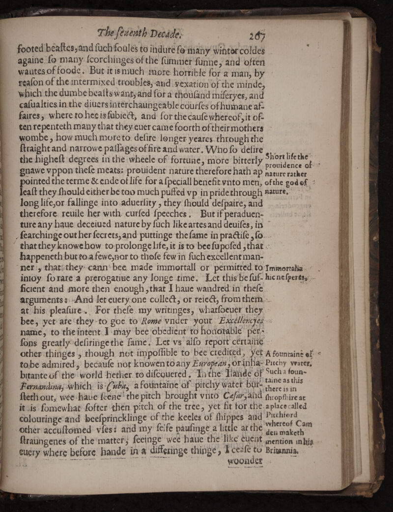 eumth Decade,- footed besiftes j tind luch fouies to indiire fo many wintw coldes againe Ib niany ^corcliingesofthe (iimmcr TunnCj and often waiites .of^foodc. £ut it is much m.orc horribJe for a man^ by ' reafon of the intermixed troubles, and vexation of the mindc, 'which the dumbe bealts xvantyand for a thoufand miferyesj and cafualtie&inthe diuersinterchaungeable eourfes ofhumane af¬ faires, wheretoheeisfobieft, and for thecaufe whereof,it of- tcfl repenteth many that they euer came foorth.of their mothers ' wombe, how much more to. defire longer- yeares through the ftraight and narrowepairages of fire and water. Who fodciire thehigheft degrees inthe wheele of fortune, more bitterly icncc of gnawe vppon thefe meats; prouident nature therefore hath ap nature ratker pointed the terme &cnde of iife.for afpeciall benefitvnto men, ofthe god ©IT leaft they ihould either be too much puffed vp in pride through nawr*. long Iife,or fallinge into aducrlity, they Ihould dcfpaire, and therefore reuile her with-curfed fpeeches. But if peraduen- turcanyhaue dcceiued nature by fuch likeartesand dcuifes, in * . fcarchingc out her fecrets, and puttinge the fame in praftife , Co that they knowc how to prolonge life, it isto bceAipoled,tha£... happeneth buttQva fewe,nor to thofe fewln fuch excellent man¬ ner , that*they .cann bee made immortall or permitted to Immortafia inioy forare a prerogatiuc any longe time. Let this befuf- hicncli>cr«3i ficient and more, then enough,that I hauc wandred in thefe . arguments s -And let euery one colled:, or rcied, from them v at his pleafurc . For thefe. my writinges, whatfbeuer they bee, yet arc' they ^ to goc to Rome vnder your Excdlehcjes name, to theintent I may bee obedient to honoifable' per* Ions greatly defiringethe fame.’ Let vs alfo reportcertaihe :. other thinges , though not ifnpoffibJe to bee credited, yet a fountainc ©f tQ;be admired, becaufe not knowentoany orInha-Pitchy vaster. bitante of the- world hether. to difeouered. Ihthc llaiide of PernanAim, afoiintaine of pirchy \vatef ftethout, wee haue feenc'the pitch brought vnto C<tfiry3x\^ (h;opfl?ire at it -is fomewhat fofter. then pitch, of the tree, yet fit for the a place called colouringe and beefprincklinge of the kecles of fliippes and other accuftomed vfes; arid my feife paufinge a little at the ^emaketh ftraungenes of the matter,' feeinge wee haue the like euent mention mhis eucry where before, hande in a differingc thinge, 1 cesfe to Briuinnia. .. -- — woondes