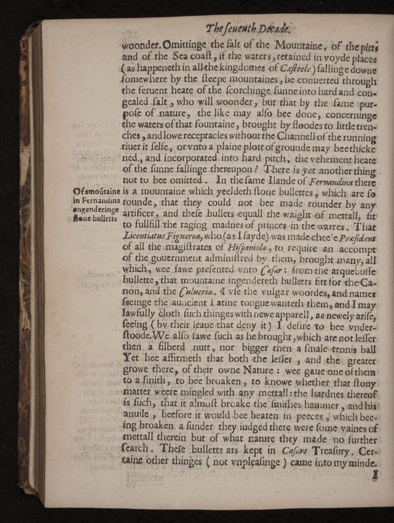woondcr.Gmittingc the fait of the Mountainc, of thcpltti and of.thc,Scacoaft.,ifthe waters,rctained in voydeplace® ■4^as happeneth in alkhckingdonics oiCafiede) filingedownc ibmewhere by the fteepe mountaines, be conuerted through the feruent heate of the fcorchirigc funne into hardand con¬ gealed.fait ^ who will woonder, bur that by the fame ipur- pofe of.nature, the like may alfo bee done, concerninge the waters of that fountaine, brought by floodcs to little tren¬ ches , and lowe receptacles without the Cbannelfof the running .riuer itfelie, or vntoa piaineplottofgroundemay becthicke ' = •> ned,, and incorporated into hard pitch , die vehement heate of the funne fallinge thereupon / There is yet another thing not to bee omitted . In thefamc llandeof jFw*«»^/>;4dierS pfamoiltainc is a mountainc which yceldeth ftone bullettcs, which are fo. inFernandma,roundc , that they could not bee made rounder by any equall the waielit of mettall, fit' to fullfill the raging madnes of princes in the‘warres, Tiiat LicentiAtHsTigHeroOr^mho (a s 1 fay d was raadeohec' tPr£fldent of all the vmagi 11rates of HiJpAntolA ^ to require an accompt’ of the.goiicrnment adminiftred bj' them, brotJght many, all , which,, wee iaw.c prefented vnto ^tfur: iremtiie arquebuife bullette ,that mountaiire -ingendereth bulletts fitt for the-Ga- <non, and QHlHcnn.^ vfe the vulgar woordes., and names feeinge thejauncient L atine tongue.wanteth them, andl may. lawfully ^bloth^ luch thin^e^ wi». h newe apparell, as newely arile, feeing ( by.their leauethat deny it) I defire to bee vndcr- ftoode.We. alfq lawe fuch as he brought, which arcnotielfer then a filberd jiutt., nor bigger then a finale tennis ball ITet .bee affirmed! that both the leller , and the greater growc there , of their owne Nature j wee gauc one of thens , t6 a.fi^ith , to bee broaken-, to knowe whether that ftony Mihattcr wecrc m with,any mcttafl :the hardnes thereof is fqchV that it almoft broake the Imidies.hanuner, and his , . anuilc , beefore it would bee beaten in pecces , which bee- .'. ;• ’*^8 broaken a fiindcr they judged there were fomc vaines of mettall therein but. of what nature they made no further ; fcarch, Thefi: bulletts ars kept in C<€/2,w Treafury. Cer- other thinges (not vnpkafinge) c^ne into my rnindc. -.v-' I V