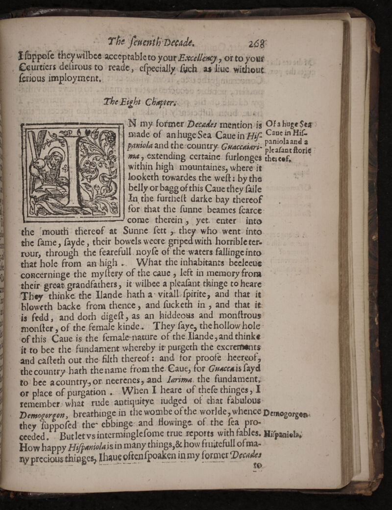 Tt}<! fmentf^-Decad^i 2^$' yourExceiUncj j ottoyom , Ceurticrs defirousto readc, erpeciall/; rwch , a* * iiuc. without fcrious implo^ment., ' ' XheEi^ht Chapteri-... i . . ^ ' ' ^ * • • . , I ^ } I i ♦ - N my former mention is Of a huge Sea made of an huge Sea Cauein Hj'^ Caue inHif- £^»se/a and the. country- Guaccaiari- fSntXrie a«(< , extending certainc. furlonges theicef, within high mountaines, where it iooketh towardes the weft: by the belly or bagg of this Caue they failc In the furtheil darke bay thereof for. that the funne beames fcarc® come therein , yet enter into the 'mouth thereof at Sunne fett they who went into the fame, fayde, their bowels weere griped with horrible ter- rour, through the fearefull. noyfo of the watert fallingcinto that hole from an high ►. What the inhabitants beelceuc * coRcerninge the myftcry of the cauc , left in memory from their- great grandfathers, it wilbee a pleaiant thingc to hearc They ^hinke the llande hath a vitall- ipirite, and that it bloweth backe from thence , and fucketh in , and that it is fedd, and doth digeft, as an hiddeous and roonftrouj ’ monfter, of the female kinde.. They faye, the hollow hole of this Caue is the femalc iiaturc of the llande, and thinke it to bee the fundament whereby irpurgeth the cxcrcEOints and cafteth out the filth thereof: and for proofe hcereofj the country hath the name from the- Caue, for Gsmcca U fayd to ‘ bee a countrv-i or neerenes, a-ud l^riTum the fundaments or ph« rpurgation .. When I heare of thefe thinges, 1 remember what rude antiqaitye, ludged ot that fabulous 'Demoyorfon, breathingein the wombe of the worlde, whence Denogorgo®, they tuppofed the* ebbinge .and ftowinge of the fea pro¬ ceeded. Butletvsintcrminglefome true reports with fables. HjTpaniofo* How happy Hiftmiolak in many things,& how fruitefull ofma- i^prccious thiflges, Ihiiue often fpoaken inmy former