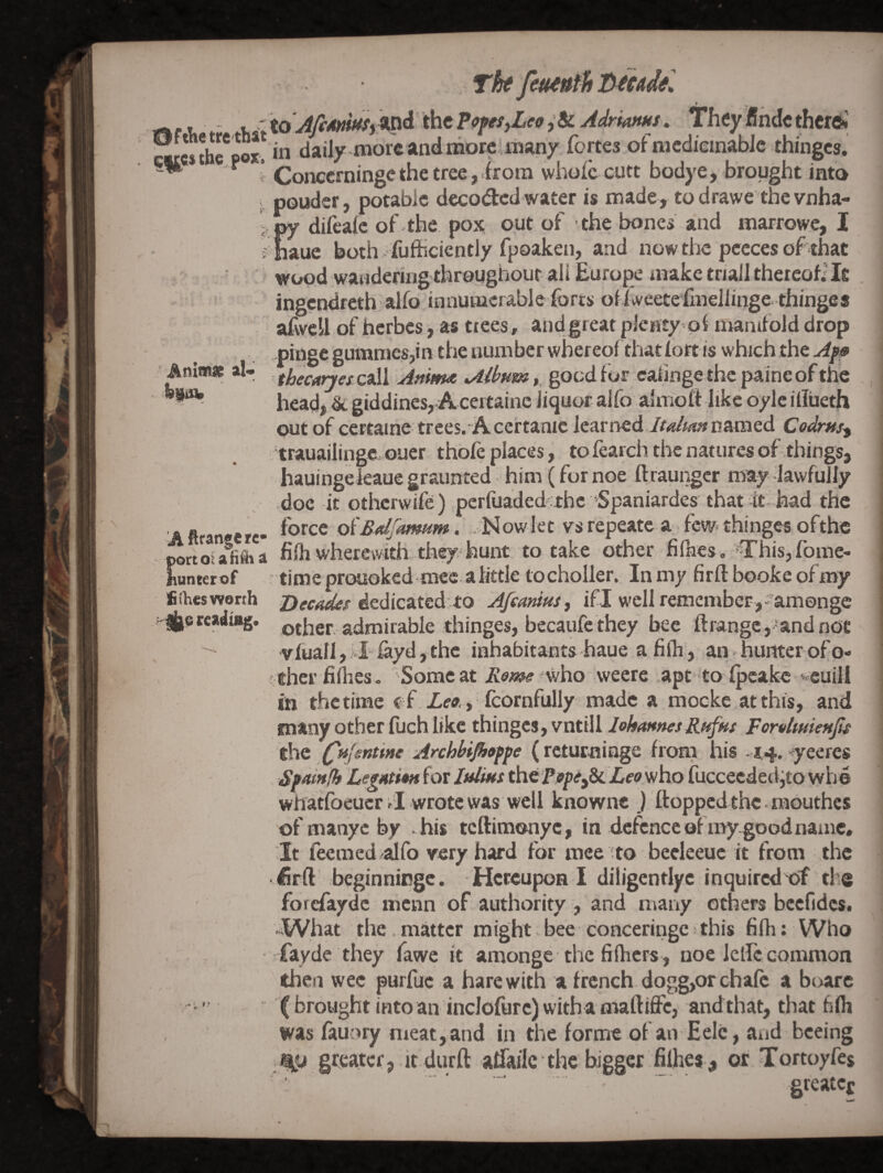 Tht feuiuth tytcadel dftlietretbat the.f os. I to JfiMttfSf Wd the popesjLeo& AdriaftHS. . in daily-more and morcunanx fortes of mcdieinablc thinges. i Concerningethe tree,irora whole cutt bodye, brought into ; pouder, potable decoded water is made , to drawe the vnha- ?py difealc of the pox out of the bones and marrowe, I i fiaue both ; fufficiently fpoaken, and now the pccces of that wood wandering’throughour ali Europe make triall thereof] It ingendreth alio innumerable forts ofiweetefmeJlinge thinge* afvvell of herbes, as trees, andgreat pienty ol manifold drop .phige gummes,in the number wbereofthatfort is which the Anlm* al- goedfor eafinge thepaineof headj dt giddines, Acertaine liquor alfo almoft like oylc illiieth cart of ccrtaine trees. Acertanic iearrred Italian n&mQd Codrns^ trauaiiinge ouer. thole places, to fearch the natures of things, hauingekaue graunted: him (for noe llraungcr may lawfully doc it otherwife) perfuaded the Spaniardes that it had the A ftraneere- oi'SalJamiim. .d^Jowlet vs repeatc a few. thinges ofthe portoiAfina fifliwherewith they*hunt to take other fillies, €’his,fbme- hunter of time prouoked mee a little to choller. In my firft booke of my > fiihesworth dedicated to Afeanius, ifl well remember,-amonge Ijisrcadi^, other admirable thinges, becaufe they bee ftrangc,'andnoe vfuall, Eiayd, the inhabitants haue a filh, an hunter of o- f thei’ fifiies. Some at Rome weere apt to fpcakc »v«uill in thetime ef Zeo., fcornfully made a mocke atthis, and many other fuch like thinges, vntill lehannesRi^hs Fomlmienfs the (^Hjentine Archbiflioppe ( rcturninge from his - 44. -yeeres Spainfh Legation for Itdius ^tPepe^Leo who fuccecdedjto wb© whatfoeucr .1 wrote was well knowne ) flopped the . mouthes of manyc by .his teftimonye, in defence of myg;oodname. It feemed alfo very hard for mee to beeleeuc it from the -firft beginningc. Hereupon I diligentlyc inquired of the forefayde menn of authority , and many others bccfidcs. «What the. matter might. bee conceringe fthis fifh: Who fayde they fawe it amonge the fi (hers , noe letfo common then wee purfuc a hare with a french dogg,orchale a boarc (brought intoan inclofurc)withamaftiffc, andthat, that fifli was fauory meat, and in the forme of an Eele, and bceing greater, it durft alfailc the bigger filhes^ or Tortoyfes