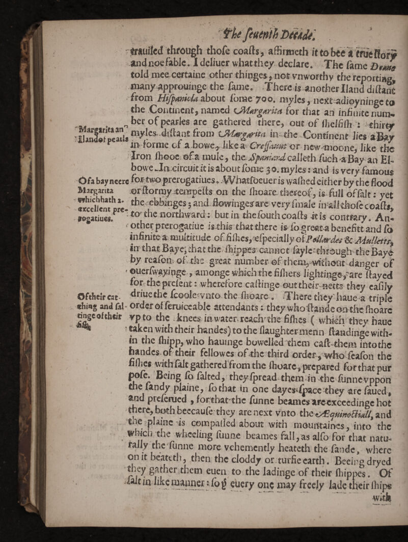 /- fk femihDitAjt: . 'jtrfttiilcd through thofecoafts, aHirmcthittobeegf^Hofy and noe fable .1 deliucr whatth ty. declare. The fame Dtitw told mce cortainc other thinges, not vnworthy the reporting inany approuingc the fame. Thereds another Hand diftaS from He^4»iV4» about Ibrac yoo. niylcs, nextsadipyninge to the Continent, named for that an inhuitenum- . ber of pearks are gathered there, out of ilielhlh i thirty iU^«t pMtU ini.the«Continent lies aBay iri^*rornic ol* ^ or ncw^^^iooiic^ iilcc* tlic ' ^ron ihooC'of a-tnule, the-v^^^wf?^^^calleth/uch-*a'Bay an E1-. bowe Ja;circuit it is about foroe 3 o. myies: and is very famous Ofabayneere fottwoprerogatiiics, -Whatfijeueris walhcd either by the Hood Margarita orftormy jtenffpdts on the Ihoare disrcof, ia fiill offalt: yet wSikm pre- f 5 and.flowingeaarc very finale in aii thofccoafts, sogatiues.^ to‘the northward; but in thefouth coafts ft Is contrary. An- othcf pterogatiuc isthis that there is fogreatabenefittand Co . infinitea multitude of finics,iefpeciallyGi><«'^ri;4*jf '& vW»/ii^^ • in: that Baycj that thc?ibippea cannot kylefthrough-theBaye- -by reaibni of the great number* of thcm,i^fiiont-daiiger of ^ - ©uerlwayingc*, amongc which the hfliers lightinge,?’are ftayed fon theprdent: wherefore callinge outtheir nests they eafily Oftheir eat- tlriue the Icoole^viito the-flioare. *There they iiaue*a triple ebing and fal- order oflferuiccablc attendants; they whoftandeonthe. ftioarc onge ofthdr yp to the knees in water-reach^ the fillies ( whiih’^they haue ^ ! ttken with their handcs) to the flaughtcr menn ftaadingc with¬ in the fliinp, who hauingc bowelkd them caft-them into the nandcs-of their fcllowcs ofahe third order , wholfealbn the fillies with falt gathered from the Ihoare , prepared for that pur ^ r ^ ^f^d, theyIprcad-them in'thc*funnevppon the fandy plaine,: lb that in one daycstipacc they are iaued, and preferued , fortbat the funne beames arcexccedinge hot there, both beccaufeahey are nexa vnto Cost ^/EiftdmBuU^ and . , tile plaine’is eompalled about with mouittairves , into the Whicij the wheeling funne beames fall,as alfo for that natm rall^y the‘funne more vehemently heateth the fande, where on it beatttli, then the cloddy or tuifie earth. Beeii’g dryed they gather them euen to the ladinge of their fliippes. Of ialt in wanner i lb ^ euery one may freely lade their Ihips ■ —• -* — .*1 Wi^tk