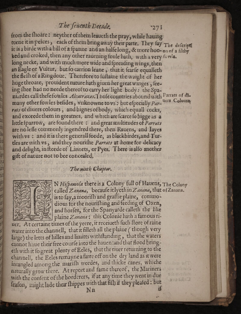 I The fetienthHeeAde, froiTi the flioare i neythc r ofrtbein leaueth the ptay> while hauing totne It in peiccs j each of them bring away their parte. They (ay •j'jjj ^eferitti it is a birde with a bill of a (panne and an halfc long, & more hoo-on of a filthy kedand croked, then any other raueningfoulc’haih, with a very fowl®, long ncckc^ and with much more wide and fpreading wings, then an Eagle or Vuitur» but (b carrion leane, that it fearfe equalleth thcdclhofaRihgdoue. Therefore to (uftaine the vvaight of her huge throaie, prouident nature hath giuen her great winges, (ec- ing (hee had no neede thcreofto carry her light body: the Spa- niardcs call thcfefowles countries abound with P^i**** ^ many other fowics belides, vnknownc to vs': but cfpecially Par- of diners colours, and bignes of body, which cquall cocks, and exceede them in greatnes, and which are Icarce (o bigge as a little (parrow, arc found there : and great multitudes of are no lefle commonly ingendred there, then Rauens, and layes with vs : anditisthcrcgenerallfoode, as blackbirdes,and Tur¬ tles are with vs , and they n'ourifhe Parrats at-home for delicacy and delight, in fteedc of Linnets, or Pyes. There is alfo another gift of nature not to bee concealed. , * , ^ The mnth Chapter, I » •. • S • . { N HifpMtiola there is.a Colony full of Hauens, The Colony called Zamnuy bccaufe itiyeth in Zaaamj that of Zanana. is to fay,a moorifh and grallieplaine, commo' dious tor the nourifhing and feeding of Oxen, and horfes,'for the Spanyardccalleth the like _ _ plaine Zanana •: this Colonic hath a famous ri- uer. A c cer tainc times of the ycerc, ir recciueth fuch (lore of rainc water into the channell, that it filleth all the plaine (though vciy large) the letts of biUcsand limitts withftanding, that the waters cannot haue their free courfc into the haucn:and that flood bring- cth with it (bgreat plenty of Eclcs, that the riuer returning to the channell, the Eeles remayneafarre oflp on the dry land as it were intanglcd among the inarifh w'eedcs, and thicks canes, whiche naturally grow there. At report and fame thereof, the Mariners with the coiflbnt of the borderers, if at any time they went in due ' ^ fcafon, might lade their (hippes with that fiOi it tliey plealed: bu^