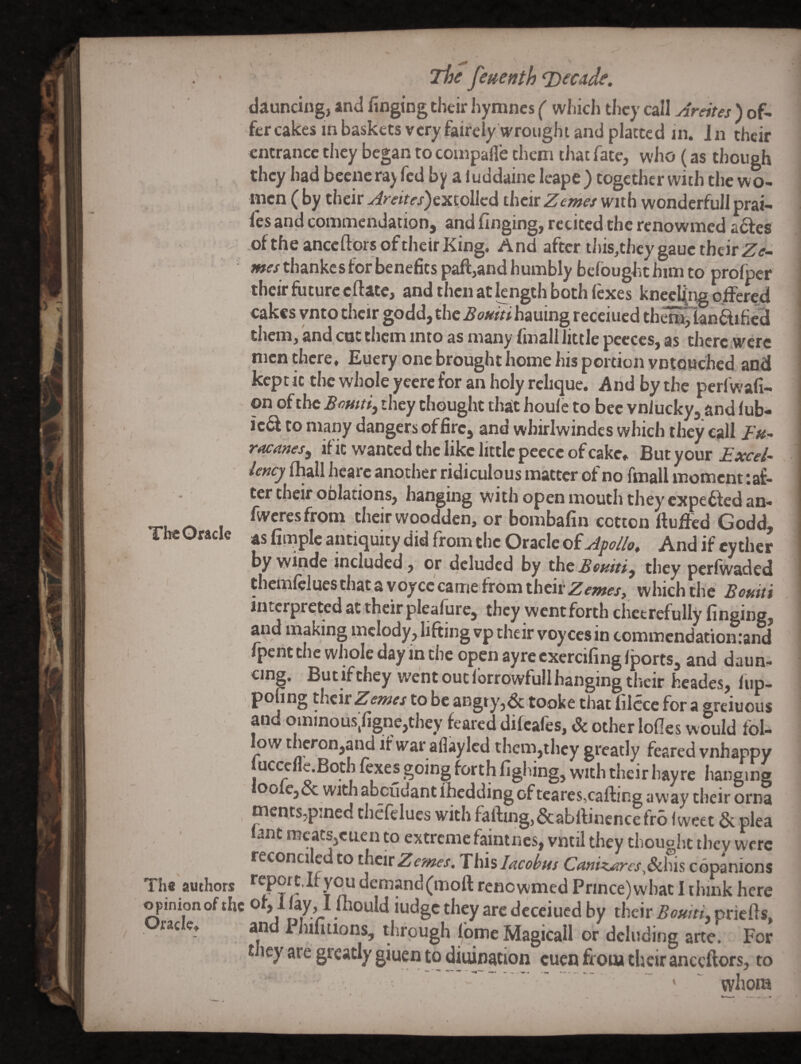 Tht Oracle dauncing, and fingiog their hymnes ( which they call Areites ) of- entrance they began to coinpafl’e them tJiat fate, who (as though they had bccnera) fed by a luddaine leape) together with the wo¬ men ( by their Areites^cKiollcd their Zemex with wonderfull prat¬ ies and commendation, and finging, recited the renowmed adles of the ancedors of their King. And after this^they gauc their jwr/ thankes for benefits pafl:,and humbly befought him to profper their future eftate, and then at kngth both (exes kncclftig offered cakes vnto their godd,thc^owr#hauing receiued them,lanftificd them, and cot them into as many fmallTittle peeces, as thcrc.werc men there, Euery one brought home his portion vntQuchcd and kept it the whole yeere for an holy rclique. And by the perfwafi- on of the they thought that houle to bee vnlucky, and lub- ied to many dangers of fire, and whirlwindcs which they call raca»eSf if it wanted the like little peecc of cake. But your £xce/-> Icncj lhall hcare another ridiculous matter of no fmall moment ^af¬ ter their oblations, hanging with open mouth they expeffed an- fweresfrom their woodden, or bombafin cotton ftufied Godd, as fiinplc antiquity did from the Oracle of Apllo, And if cy thcr by wmde included, or deluded by the they perfwaded thcmlelues chat a voyce came from thcii'^fzwfj', which the Bouiti interpreted at their plealure, they wentforth chctrefully finging, and making melody, lifting vp their voycesin commendation:and Ipcht the whole day in the open ayre cxercifing Iports, and daun¬ cing. But if they went out Ibrrowfull hanging their hcades, lup- pofing their Zewes to be angry,& tooke that liicce for a greiuous and ominous;figne,they feared difeafes. Sc other lolles would fol¬ low theron,and if war aflaylcd them,they greatly feared vnhappy -, lAJcuuiug Of [cares,catting away their orna mcnts,pined thefelues with falling,&abrtinence fro Iweet & plea lant meats,cuen to extreme famines, vniil they thought they were reconciled CO their Zemes, This Jacobus Camz^ircs,Schis copanions The authors *'cporc,Ir you demand (moll renowmed Prince) what I think here o pinion of the oM I foould iudge they arc decciued by their BouitL priefts, race, an l^nmtions, through lomeMagicall or deluding arte. For Hey are gieatly giuen to diuination cuen from their anceftors, to ’ ' ' whom