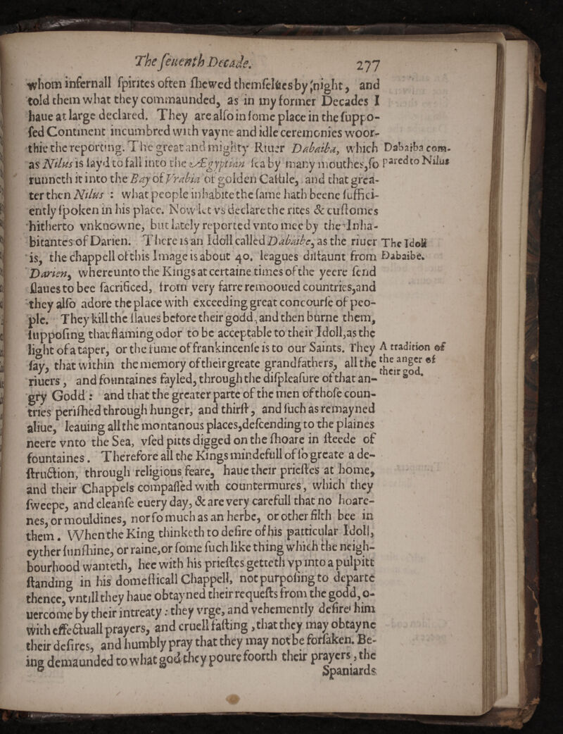 whom infcrnall fpintcs often flicwed thcmfclfics by (night, and told them what they commaundcd, as in my former Decades I baue at large declared. They are alfo in Jome place in the fuppo- fed Continent incumbred with vayne and idle ceremonies w'oor- thic the reporting. The great and mighty Rjiut Dabaiba, which Daharbacom. as* Nilas is layd to fall into the z^Dgyptian (ta by many uioutheSjfo Niiu* runneth it into the BajbiVrabui ot golden Catfile,, and chat grea¬ ter then Nilas : what people inhabite the fame hath bcene fuffici- ently f poken in his place. Now let vs declare the rites & cuflomcs hitherto vnknowne, but lately reported vntomec by thc ’Inlia- . • bitantes of Darien.. T here is an IdoU called Dabkibe^^% the riucr The IdoH is, the cbappellofchis Image is about 40. leagues diitaunt from Dabaibfe. ’ Darisn^ whercunto the Kings at ceitaine times ofthc yeerc fend flauestobee facrificed, from very farre remooued countries,and they alfb adore the place with exceeding great concourfc of peo¬ ple. They kill the llaiies before tlieir godd, and then burne them, iuppofing that flaming odor to be acceptable to their Idoll,asthc lio lit of a taper, ortliciumcoffrankinceiifeisto our Saints. They A tradition ©f that within thememoryoftheirgreatc grandfathers, the riuers, and foimtaincs fayled, through the difpleafure of that an- gfy Godd; and that the greater parte of the men ofthofe coun- n ies perifhed through hunger, andtliirfl , andfuchasremayiied aliuc, leaiiing alltlie montanous places,defending to the plaines ncerc vnto the Sea, vied pitts digged on the fhoarc in fteede of fountairies. Therefore all the Kings niindefull of lb greate ade- ftruflion, througlrrcligiousfeare, hauc their pricftes at home, and their Chappels compafled with countermures', which they fweepe, and clcanfe euery day, & are very carcfull that no hoarc- nes ormouldines, norfomuchasanherbe, ot other filth bee in them. When the King chinketh to defire of his particular Idoll, cyther funlliine, or raine,or fome fuch like thing wlii'cli the neigh¬ bourhood waniecli, liec with his pricftes gettetli vp into a pulpitt ftanding in his domefiicall Chappell, nocpurpofingto.departc thence, vntill they hauc obtayned their requefts from tlic godd, o- ucrcome by their intreaty: they vrge, and vehemently defire- him vvith cfFe6fuall prayers, and crucll falling ,tliat they may obtaync their dcfircs, and humbly pray that they may not be forfaken. Be¬ ing demaunded to what go^Uicy pourc foortli their prayers, the