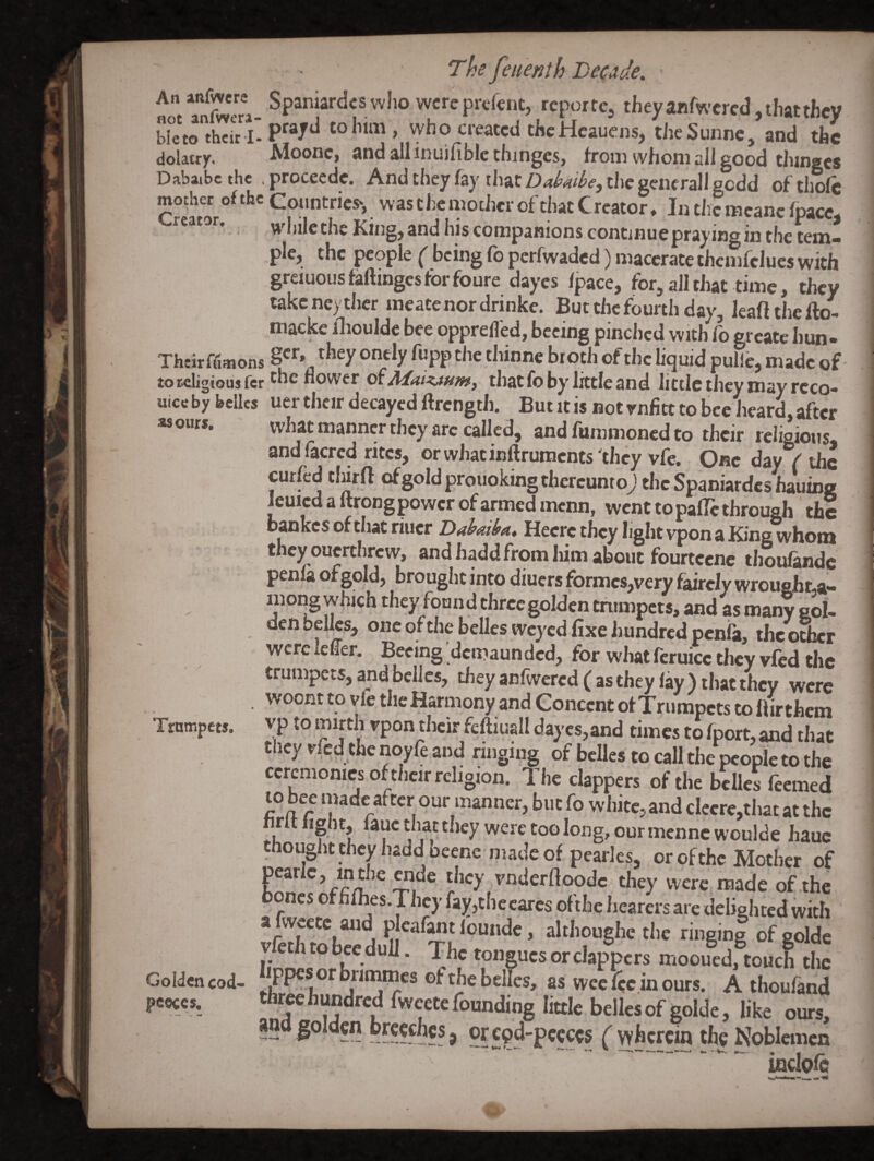 .Sp»i'ia'-<!«™l>owcr<rpKftnt, tcpottc, they aBfwercd, that they bi,M, thcirl. P'V** .who created thcHcauens, theSunne, and the dolatry, Moonc, ftnd allinuiublc thinges, whom all good thingcs Dabaibc the procecde. And they fay that Dddbe, the gene rail gedd of thole mother ofthc Countries*, was the mother of that Creator* In the mcanc fpaccj while the King, and his companions continue praying in the tem* pie, the people ^ being lb perfwaded) macerate chemfclues with greiuousfaftingesforfoure dayes Ipace, for, all that time, they takeneyther meatc nor drinke. But the fourth day, leaftthello- macke iliouldc bee opprelTed, bceing pinched with greate hun- Their filmons ^toth of the liquid pulle, made of toreligioujfcr ^he flower oxAlaizAHmy that fo by little and little they may rcco- uice by belles uer their decayed ftrength. But it is not rnfltt to bee heard, after asours. what manner they arc called, and Aimmoned to their religious and facred rites, orwhacinftrumcnts'they vfe. One day f the curfed tlurft ofgoldprouoking thereunto; the Spaniardcs hauing Icuicdaftrongpowcrofarmedmenn, went to palTc through the 1 bankes of that riucr Heerc they light vpon a King whom they ouerthrew, and hadd from liimabbiic fourtcene thoulandc penlaofgold, brought into diuers formes,very faireIywroufiht,a- ^ mong which they found three golden trumpets, and as many eol- den belles, one of the belles weyed fixe hundred penfa, the ocher wereiefler. Beeing demaunded, for what fcruicc they vfed the trumpets, and belles, theyanlwercd(asthey lay) that they were woont to vfe the Harmony and Concent of Trumpets to llirthcm Trumpets, vp to mirth vpon their fcftiuall dayes, and times to fport, and that they vfed the noyfe and ringing of belles to call the nennl. en Golden cod- peoccs. ioclole
