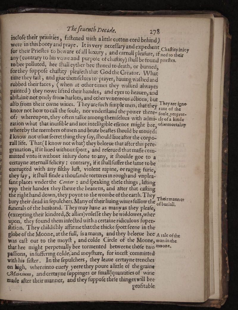 li *2 hcjcucnth iDcadf, 27 8 indofetlieir priiiities j faftencd with a httlc cotton cord behind J were in this booty and prayc. It is very ncccflary and expedient a v • • for their Pneftes to beware of all luxury, and c/rnall pleafure, if any (contrary to his vowe and purpole ofcliaftity) ihall be found pneftes. to bee polluted, hee lhali eytber bee Ibned to death, or burned for they fuppofe challity plealcth that God the Creator. What timetlieytail, andgiuechemfcluesto prayer,bauingwalliedand rubbed then faces, (wlicn at otlier times they tvalkcd alwayes painted ) they nowe lifted their handes, and eyes to heauen, and abftaine notpnely froi» harlots, and other vencrcous anions, but al(b from their owne wines. They arefuch fuKplcnien, chatthey ‘gn® know not how to call thefoule, norvnderlland the power there- of; whercupon,they often talkeamongthcmfelues with admi*. tlTofa iinS*' ration what that inuifible and not intelligible eflence might bee ofimraortality whereby the members of men and brute beaftes fliould be moued: I know not what fccrec thingthey fay, ihould line after the corpo- rall life. That( I know not what) they belecuc that after this perc^ grmationjificliucdwichoutfpott, and reftrued that mafic ccin- ihicccd vnco it without iniury done to any, it ihoulde goe to a certaync attcrnall felicity: contrary, if it fhallfuffer the lame to be corrupted with any filthy luft, violent rapine, or raging furie, theyiay,icfliaUfindeathourandetorcuresmroughandvnplea- fantplaces vnderthe Ce«;<r : andfpeakingthclethings,lifting vpp their handes they fhewc the hcauens, and after that calling the right band down, they poynt to the wombe of the earth. They . , bury their dead in fepulchcrs. Many of their lining winesfollow the Jf funerals of the husband. They may liaue as many as tlicy plca% (excepting their kindred,& allies)vn!efle they be widdowes,wher upon, they found them infefted with a ccrtainc ridiculous fuper:^ fticion. They childilhly affirmcthatthcthickelpottfecne in the globe oftheMoonc, at the full, isamann, and they belceue hec a talc ofthe Was cart out to the moyft , and coldc Circle of the Moonc, nnaninthe that hec might perpetually Bee tormented bctwcenc thofc two ®®®*>** pafiions, in fufiftring coIde,’and moyfturc, for inceft committed with his fifter. In the fcpulchcrs, they Icauc certaync trenches on Wgh, whereinto eueiy yeeretheypoure a little of the grain* and certaync fuppinges or fmall [quantitics of wine *xiadc after their manner, and they fuppofe thclethinges will bee profitable;